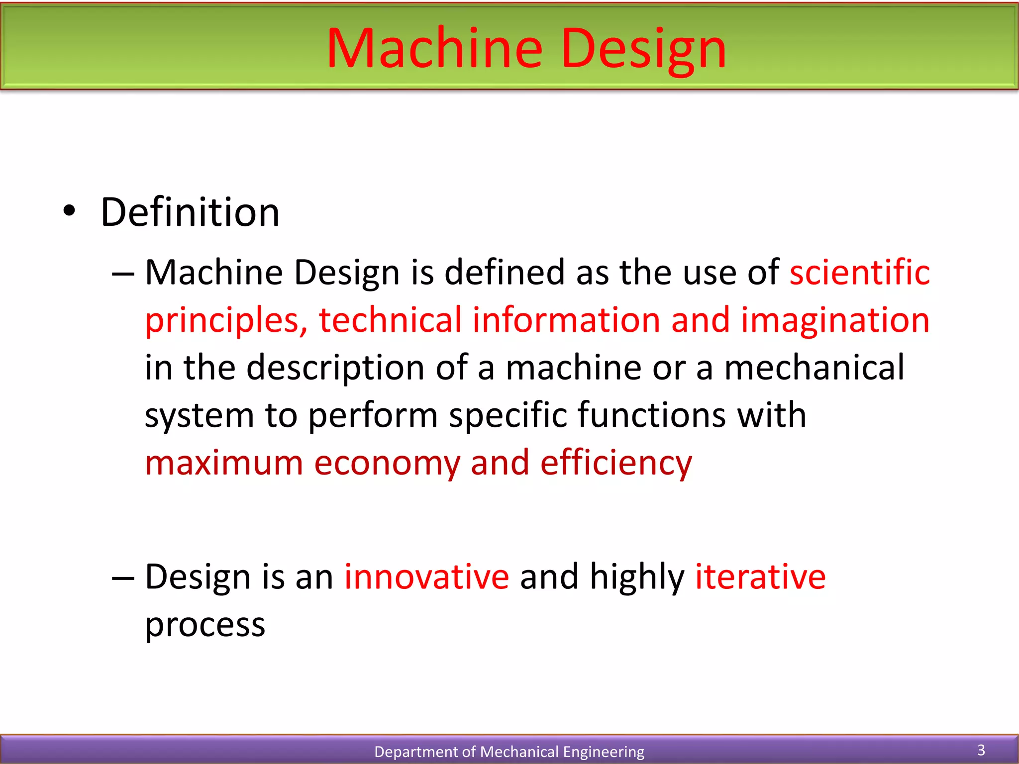 • Definition
– Machine Design is defined as the use of scientific
principles, technical information and imagination
in the description of a machine or a mechanical
system to perform specific functions with
maximum economy and efficiency
– Design is an innovative and highly iterative
process
Machine Design
Department of Mechanical Engineering 3
 