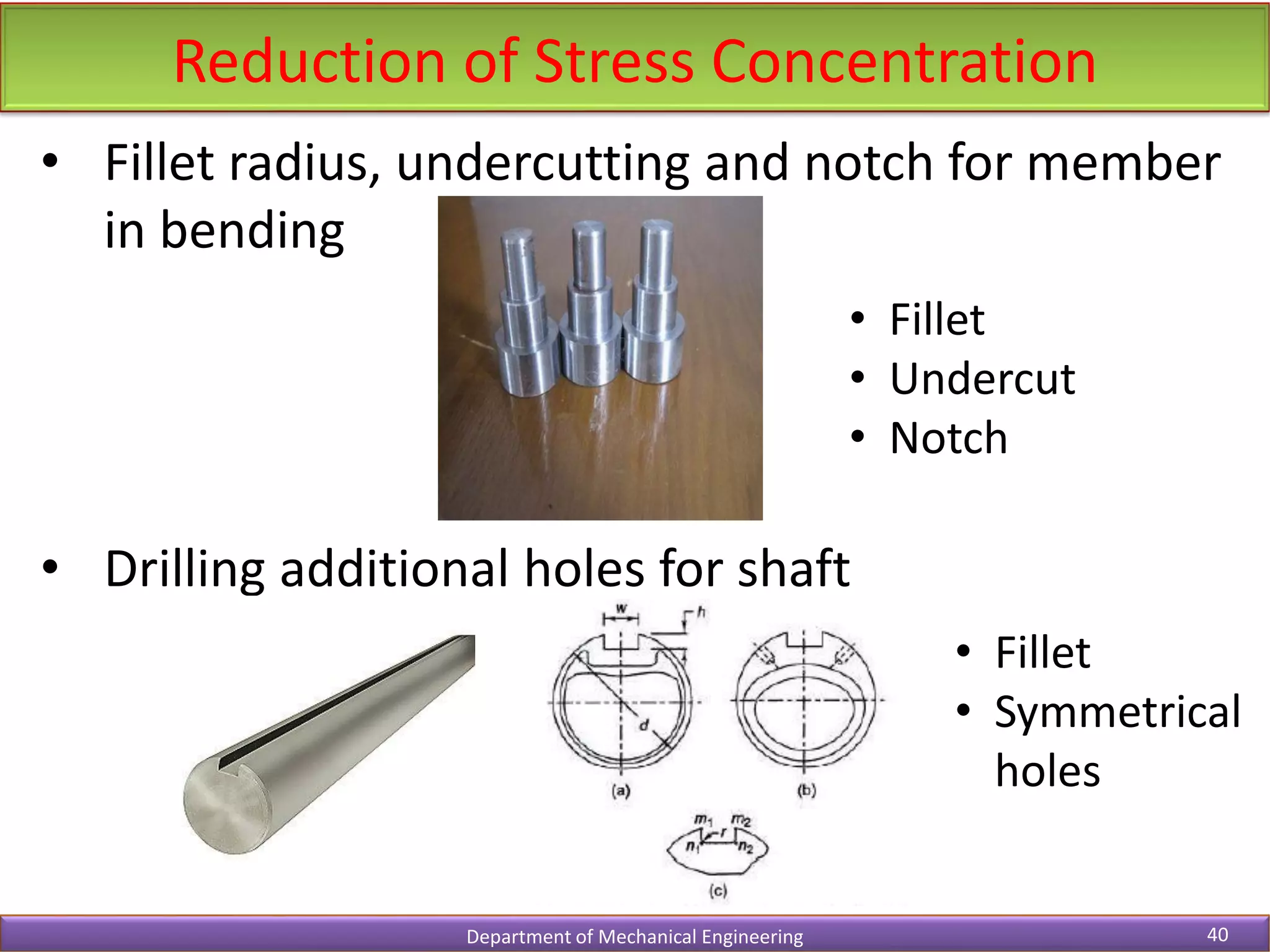 Reduction of Stress Concentration
Department of Mechanical Engineering 40
• Fillet radius, undercutting and notch for member
in bending
• Drilling additional holes for shaft
• Fillet
• Undercut
• Notch
• Fillet
• Symmetrical
holes
 
