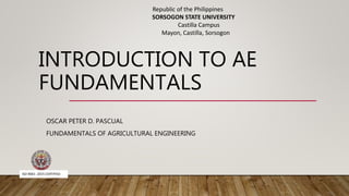 INTRODUCTION TO AE
FUNDAMENTALS
OSCAR PETER D. PASCUAL
FUNDAMENTALS OF AGRICULTURAL ENGINEERING
ISO 9001: 2015 CERTIFIED
Republic of the Philippines
SORSOGON STATE UNIVERSITY
Castilla Campus
Mayon, Castilla, Sorsogon
 