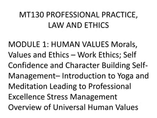 MT130 PROFESSIONAL PRACTICE,
LAW AND ETHICS
MODULE 1: HUMAN VALUES Morals,
Values and Ethics – Work Ethics; Self
Confidence and Character Building Self-
Management– Introduction to Yoga and
Meditation Leading to Professional
Excellence Stress Management
Overview of Universal Human Values
 