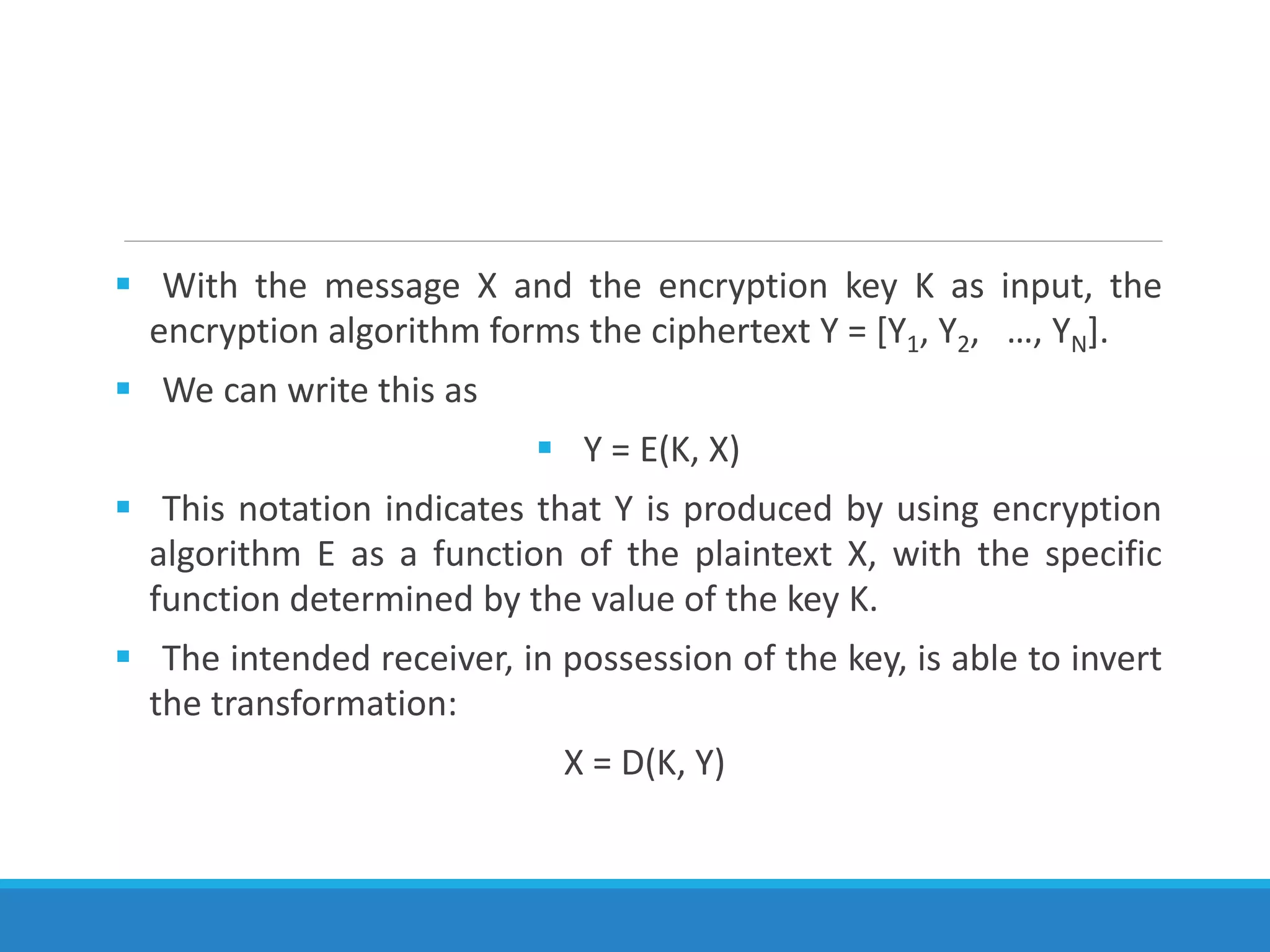  With the message X and the encryption key K as input, the
encryption algorithm forms the ciphertext Y = [Y1, Y2, …, YN].
 We can write this as
 Y = E(K, X)
 This notation indicates that Y is produced by using encryption
algorithm E as a function of the plaintext X, with the specific
function determined by the value of the key K.
 The intended receiver, in possession of the key, is able to invert
the transformation:
X = D(K, Y)
 