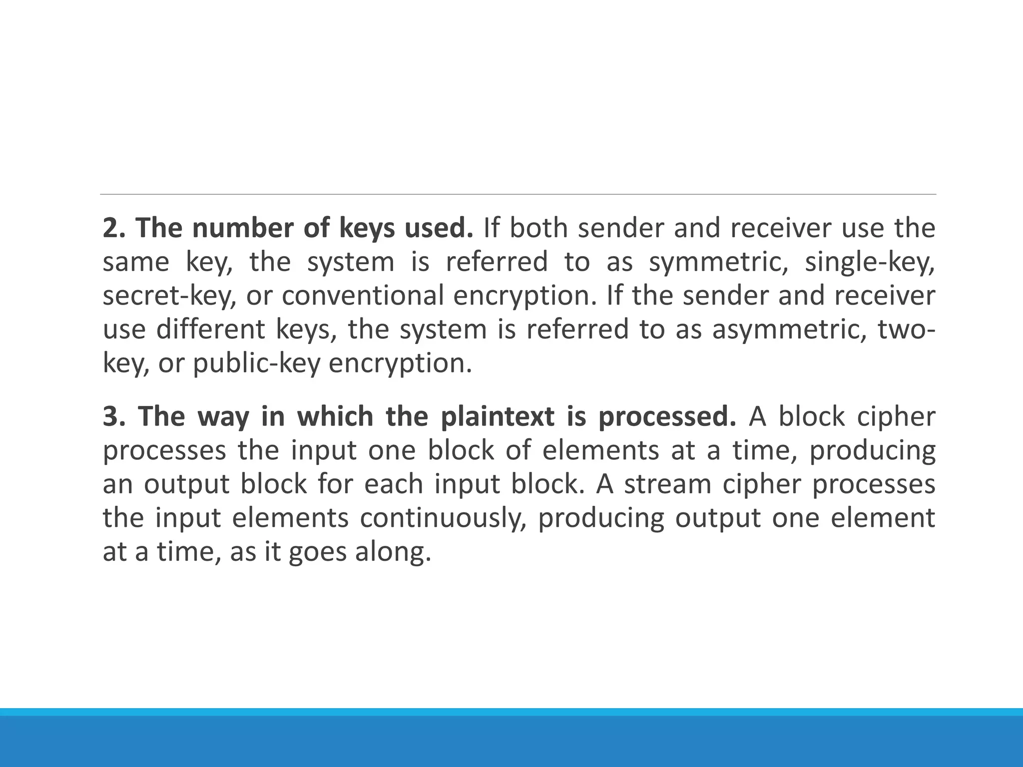 2. The number of keys used. If both sender and receiver use the
same key, the system is referred to as symmetric, single-key,
secret-key, or conventional encryption. If the sender and receiver
use different keys, the system is referred to as asymmetric, two-
key, or public-key encryption.
3. The way in which the plaintext is processed. A block cipher
processes the input one block of elements at a time, producing
an output block for each input block. A stream cipher processes
the input elements continuously, producing output one element
at a time, as it goes along.
 