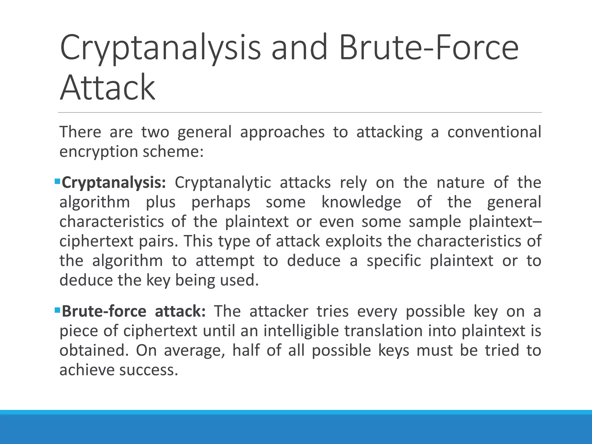 Cryptanalysis and Brute-Force
Attack
There are two general approaches to attacking a conventional
encryption scheme:
Cryptanalysis: Cryptanalytic attacks rely on the nature of the
algorithm plus perhaps some knowledge of the general
characteristics of the plaintext or even some sample plaintext–
ciphertext pairs. This type of attack exploits the characteristics of
the algorithm to attempt to deduce a specific plaintext or to
deduce the key being used.
Brute-force attack: The attacker tries every possible key on a
piece of ciphertext until an intelligible translation into plaintext is
obtained. On average, half of all possible keys must be tried to
achieve success.
 