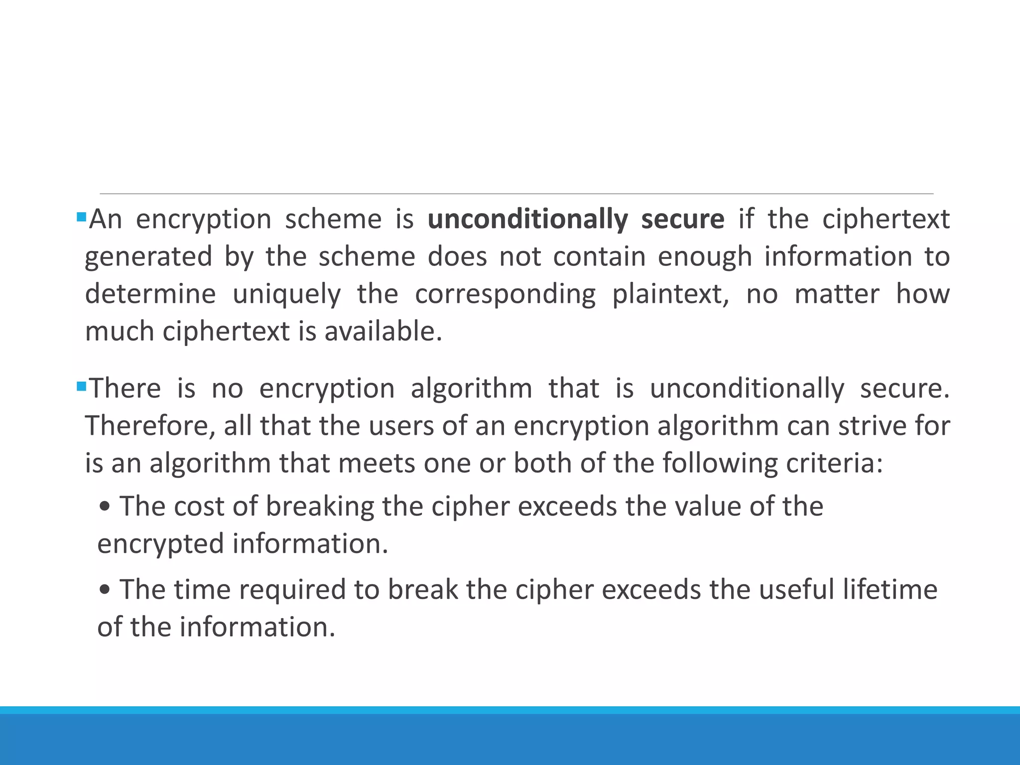 An encryption scheme is unconditionally secure if the ciphertext
generated by the scheme does not contain enough information to
determine uniquely the corresponding plaintext, no matter how
much ciphertext is available.
There is no encryption algorithm that is unconditionally secure.
Therefore, all that the users of an encryption algorithm can strive for
is an algorithm that meets one or both of the following criteria:
• The cost of breaking the cipher exceeds the value of the
encrypted information.
• The time required to break the cipher exceeds the useful lifetime
of the information.
 