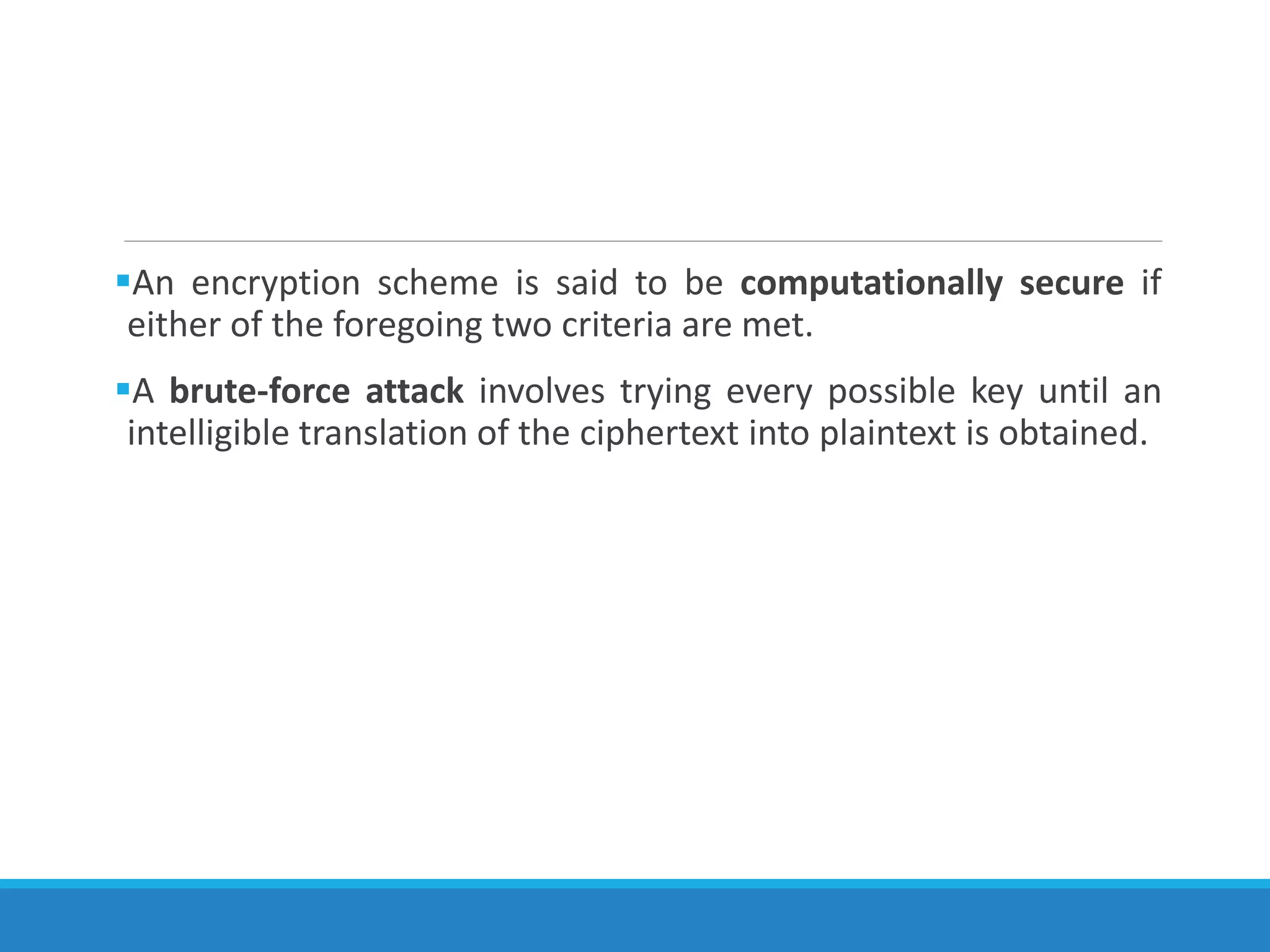 An encryption scheme is said to be computationally secure if
either of the foregoing two criteria are met.
A brute-force attack involves trying every possible key until an
intelligible translation of the ciphertext into plaintext is obtained.
 