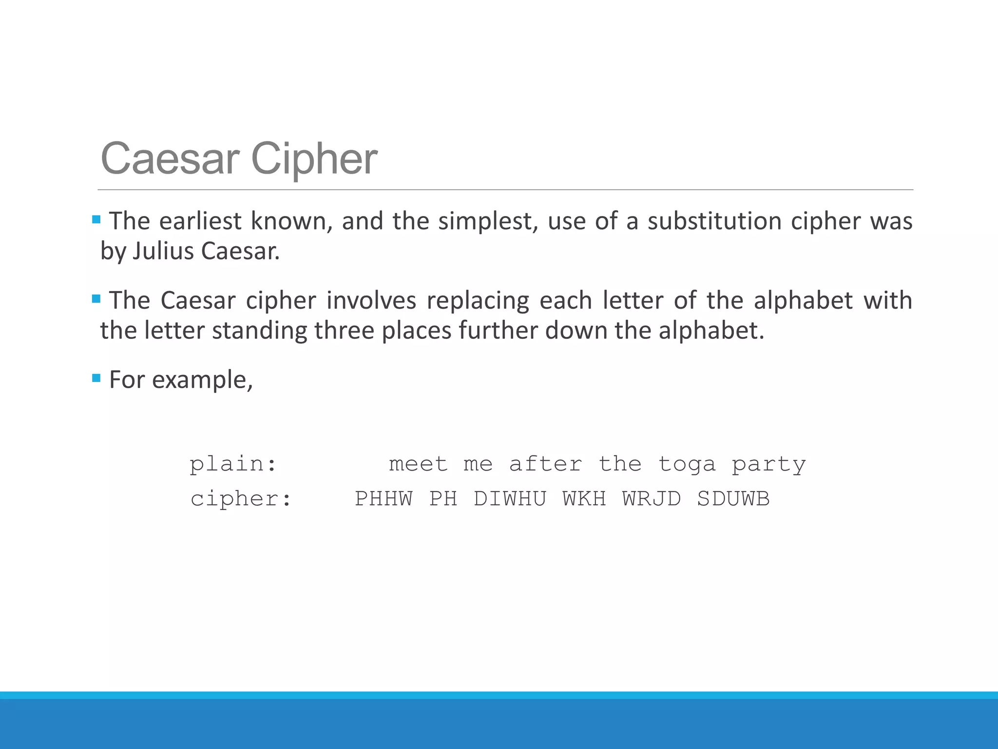 Caesar Cipher
 The earliest known, and the simplest, use of a substitution cipher was
by Julius Caesar.
 The Caesar cipher involves replacing each letter of the alphabet with
the letter standing three places further down the alphabet.
 For example,
plain: meet me after the toga party
cipher: PHHW PH DIWHU WKH WRJD SDUWB
 