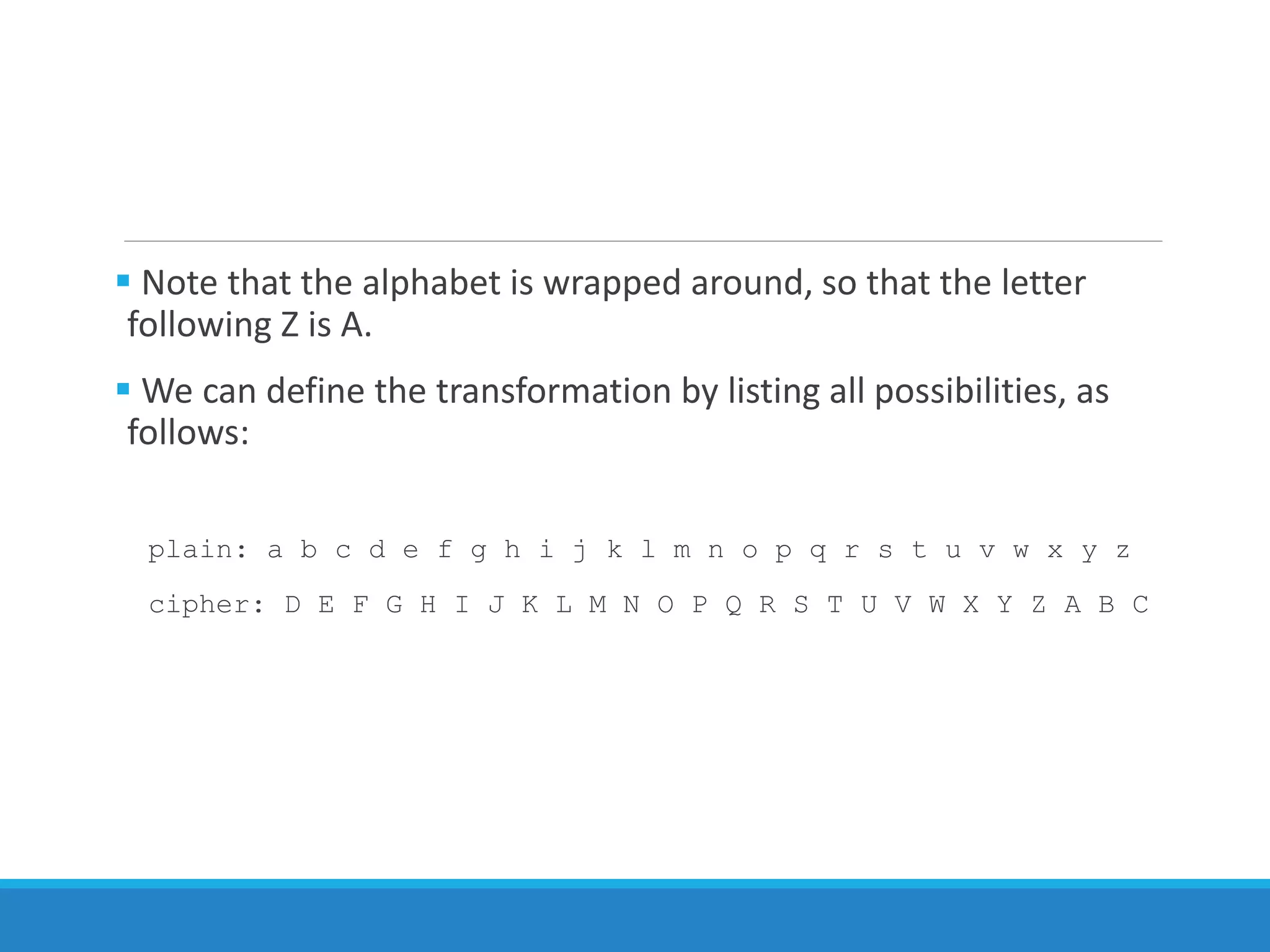  Note that the alphabet is wrapped around, so that the letter
following Z is A.
 We can define the transformation by listing all possibilities, as
follows:
plain: a b c d e f g h i j k l m n o p q r s t u v w x y z
cipher: D E F G H I J K L M N O P Q R S T U V W X Y Z A B C
 