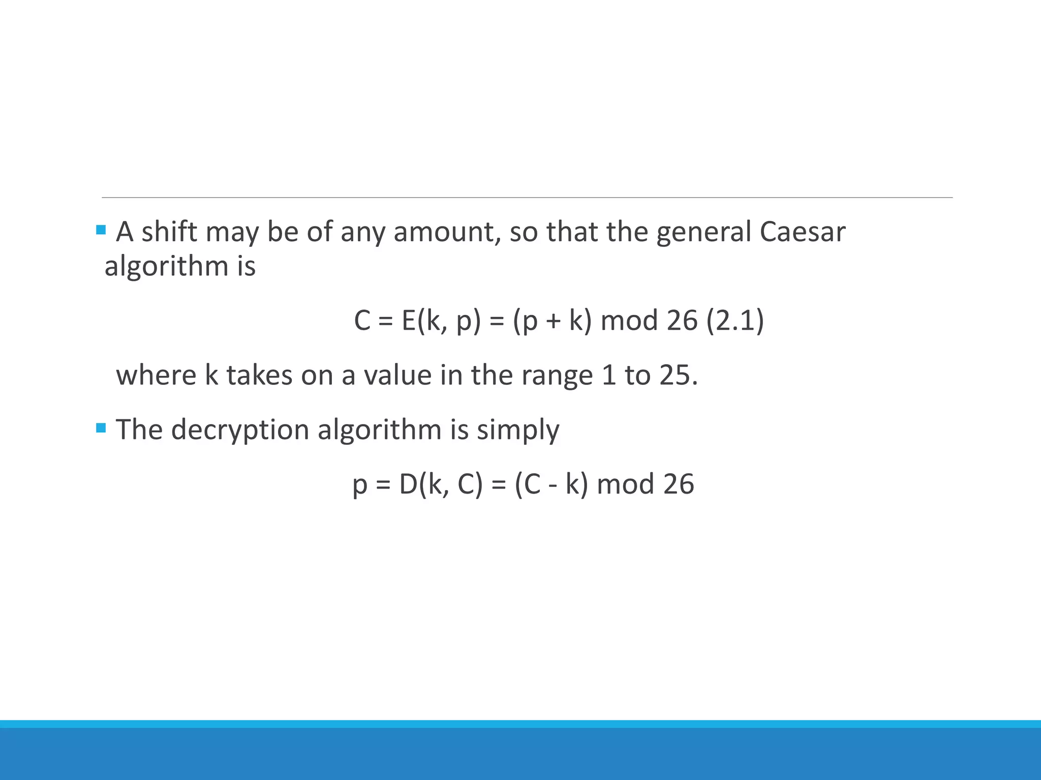  A shift may be of any amount, so that the general Caesar
algorithm is
C = E(k, p) = (p + k) mod 26 (2.1)
where k takes on a value in the range 1 to 25.
 The decryption algorithm is simply
p = D(k, C) = (C - k) mod 26
 