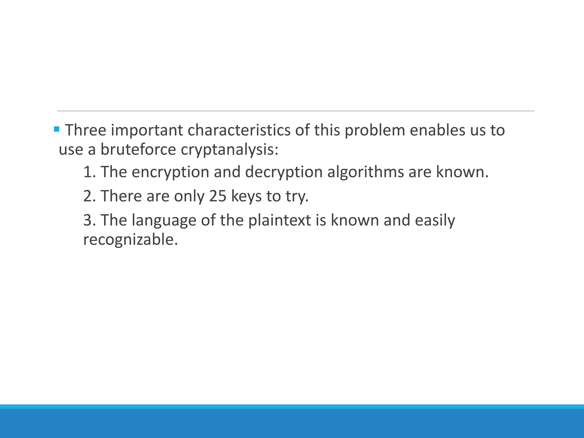  Three important characteristics of this problem enables us to
use a bruteforce cryptanalysis:
1. The encryption and decryption algorithms are known.
2. There are only 25 keys to try.
3. The language of the plaintext is known and easily
recognizable.
 