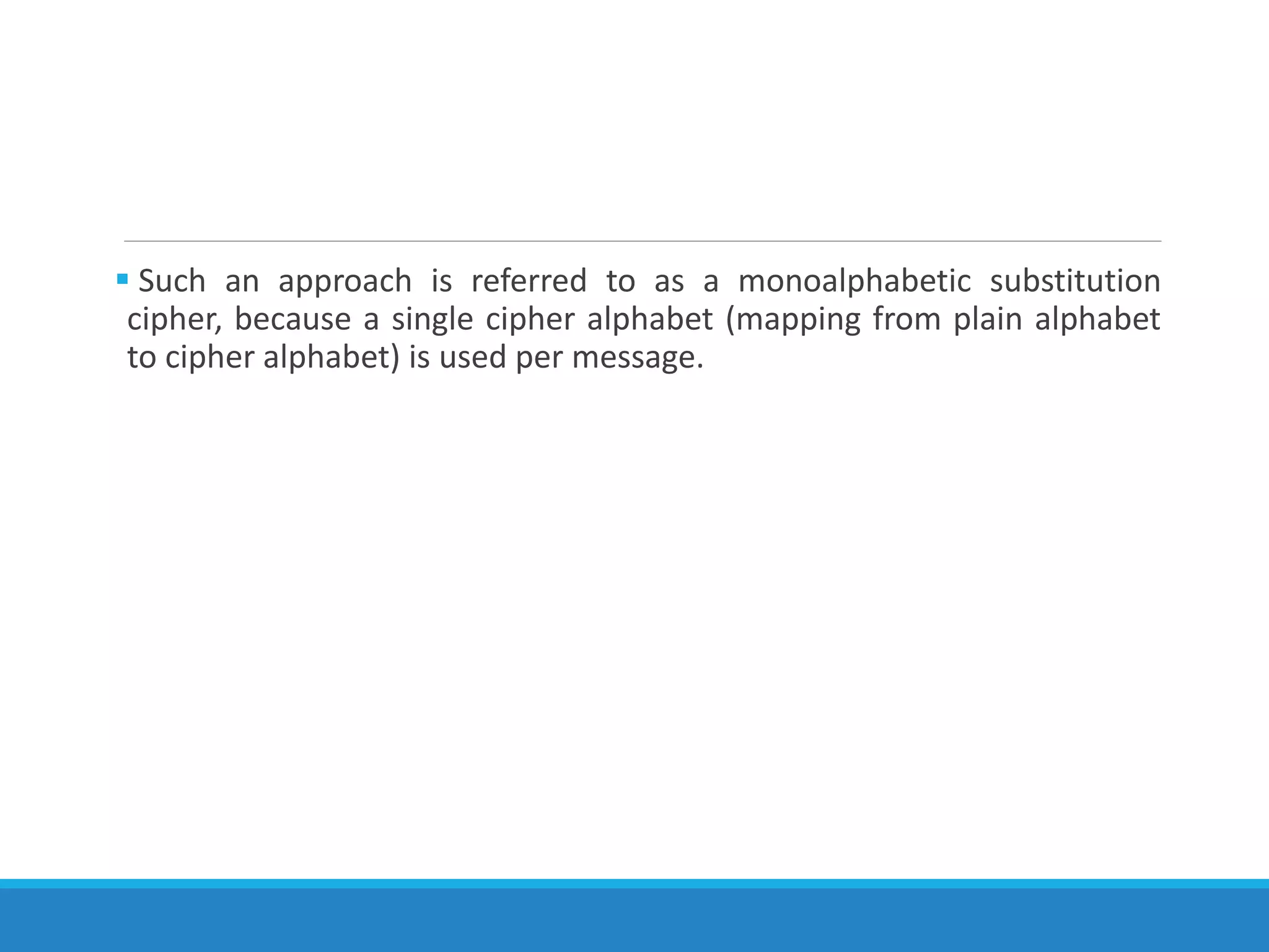  Such an approach is referred to as a monoalphabetic substitution
cipher, because a single cipher alphabet (mapping from plain alphabet
to cipher alphabet) is used per message.
 