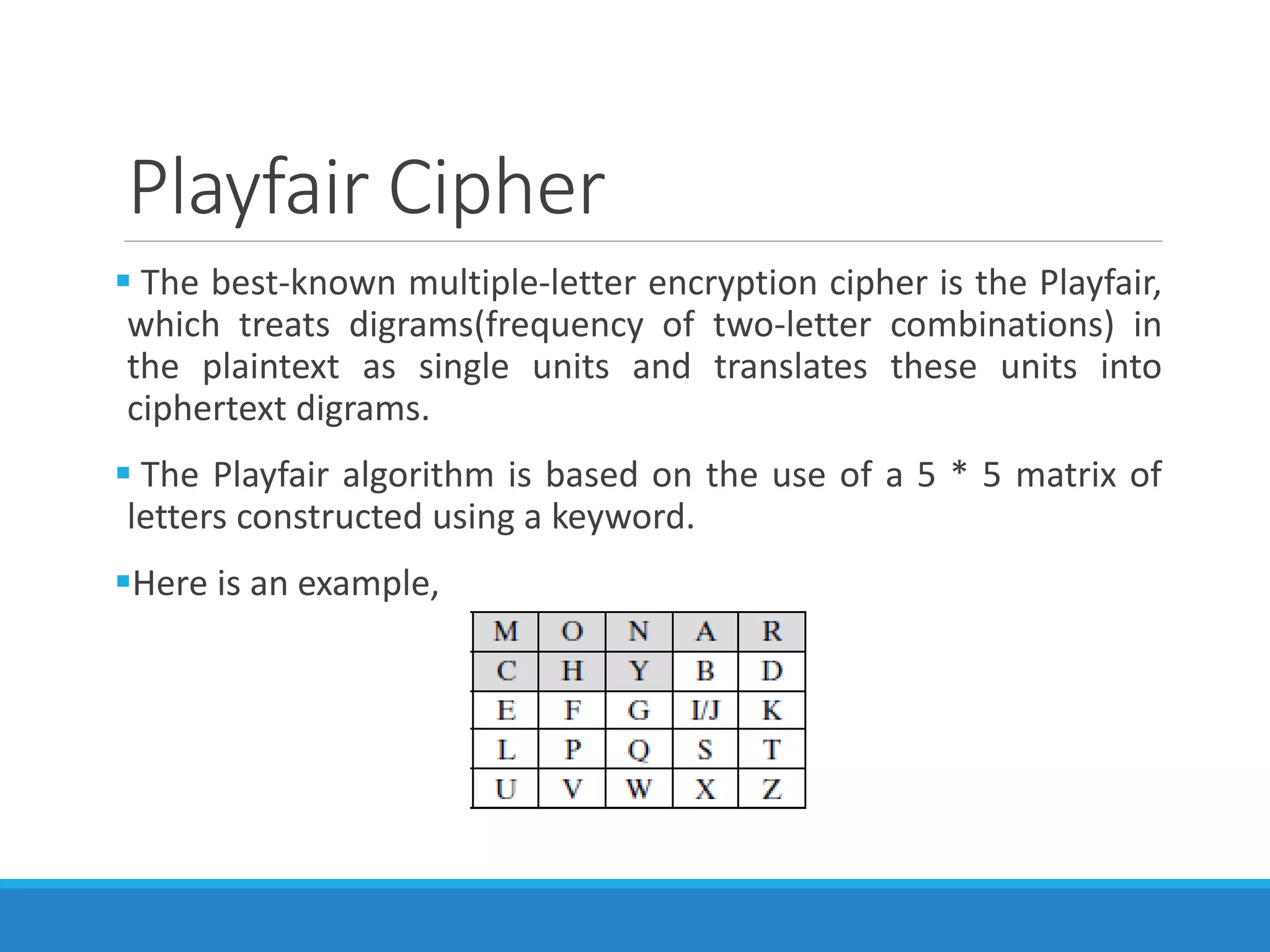 Playfair Cipher
 The best-known multiple-letter encryption cipher is the Playfair,
which treats digrams(frequency of two-letter combinations) in
the plaintext as single units and translates these units into
ciphertext digrams.
 The Playfair algorithm is based on the use of a 5 * 5 matrix of
letters constructed using a keyword.
Here is an example,
 