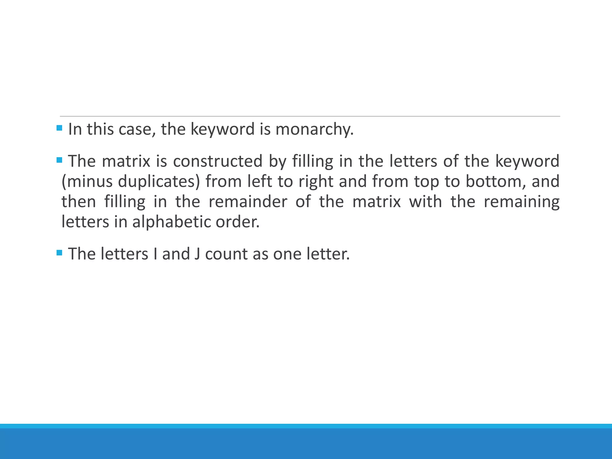  In this case, the keyword is monarchy.
 The matrix is constructed by filling in the letters of the keyword
(minus duplicates) from left to right and from top to bottom, and
then filling in the remainder of the matrix with the remaining
letters in alphabetic order.
 The letters I and J count as one letter.
 