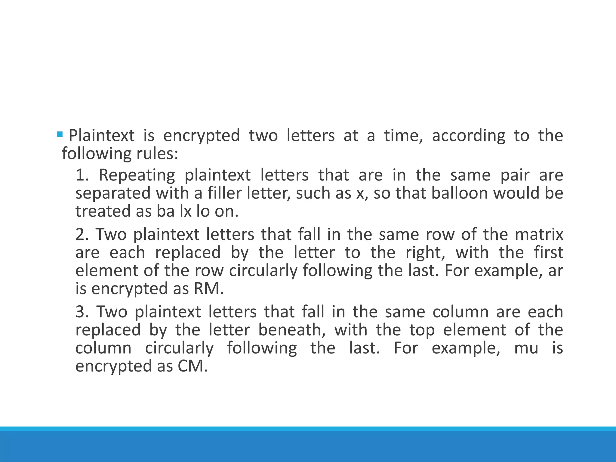  Plaintext is encrypted two letters at a time, according to the
following rules:
1. Repeating plaintext letters that are in the same pair are
separated with a filler letter, such as x, so that balloon would be
treated as ba lx lo on.
2. Two plaintext letters that fall in the same row of the matrix
are each replaced by the letter to the right, with the first
element of the row circularly following the last. For example, ar
is encrypted as RM.
3. Two plaintext letters that fall in the same column are each
replaced by the letter beneath, with the top element of the
column circularly following the last. For example, mu is
encrypted as CM.
 
