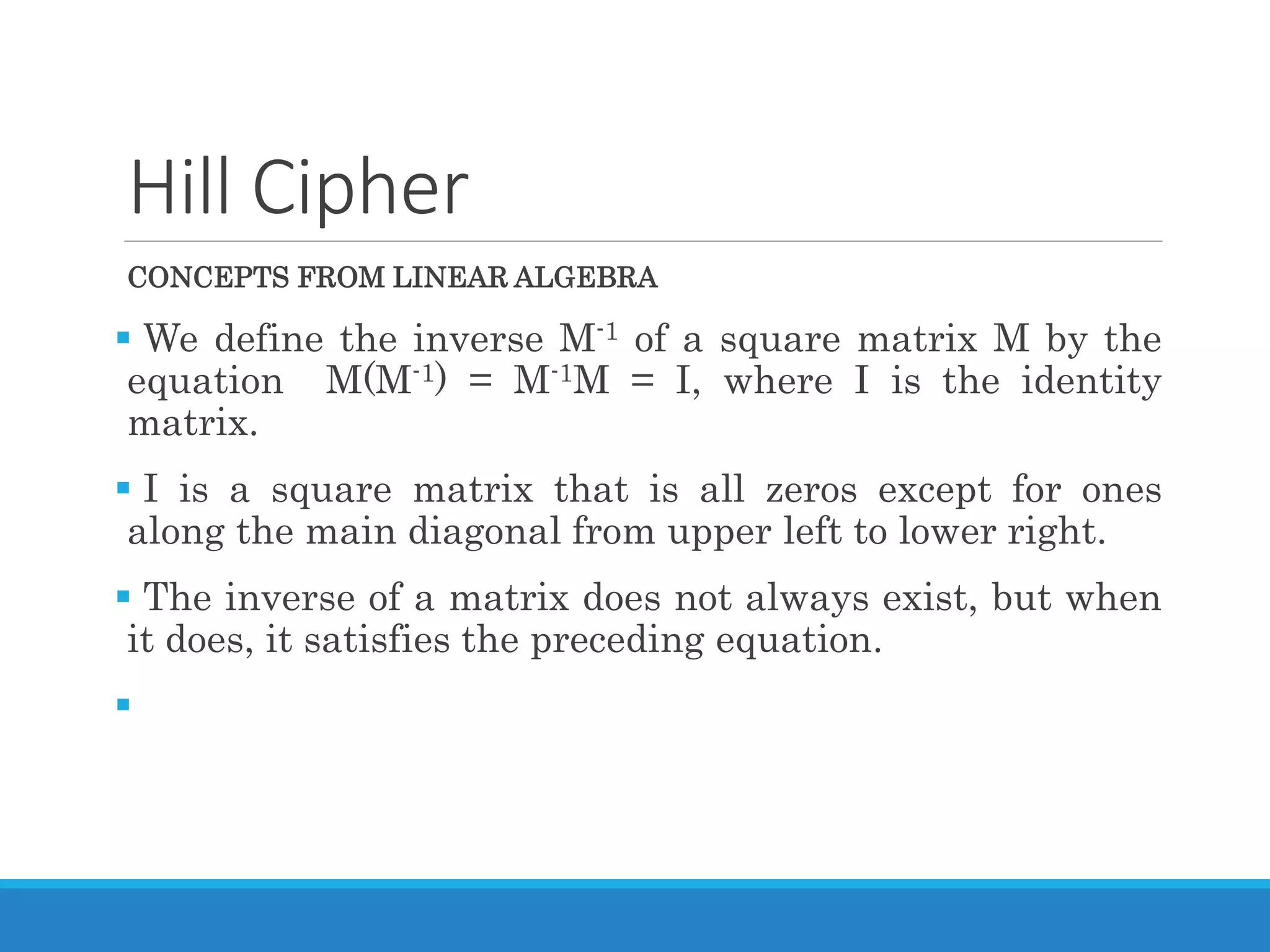 Hill Cipher
CONCEPTS FROM LINEAR ALGEBRA
 We define the inverse M-1 of a square matrix M by the
equation M(M-1) = M-1M = I, where I is the identity
matrix.
 I is a square matrix that is all zeros except for ones
along the main diagonal from upper left to lower right.
 The inverse of a matrix does not always exist, but when
it does, it satisfies the preceding equation.

 