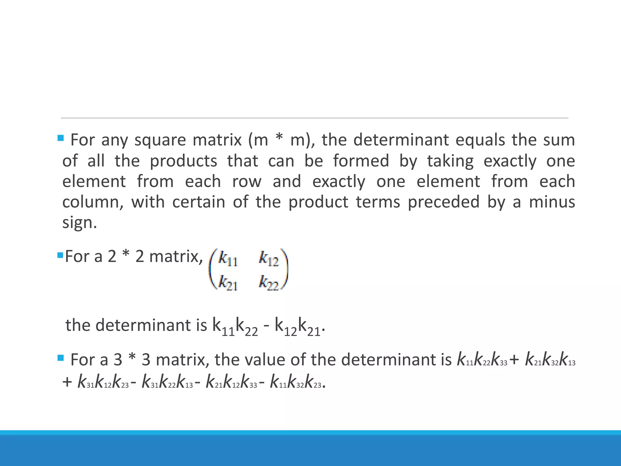  For any square matrix (m * m), the determinant equals the sum
of all the products that can be formed by taking exactly one
element from each row and exactly one element from each
column, with certain of the product terms preceded by a minus
sign.
For a 2 * 2 matrix,
the determinant is k11k22 - k12k21.
 For a 3 * 3 matrix, the value of the determinant is k11k22k33 + k21k32k13
+ k31k12k23 - k31k22k13 - k21k12k33 - k11k32k23.
 
