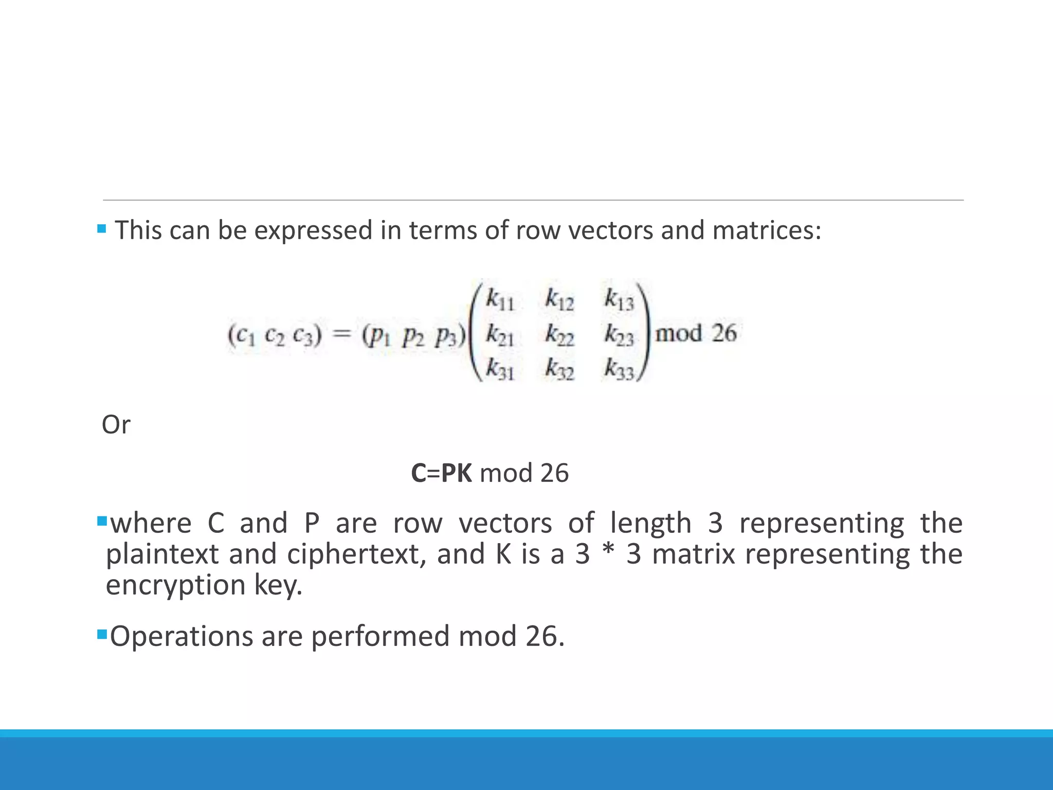  This can be expressed in terms of row vectors and matrices:
Or
C=PK mod 26
where C and P are row vectors of length 3 representing the
plaintext and ciphertext, and K is a 3 * 3 matrix representing the
encryption key.
Operations are performed mod 26.
 