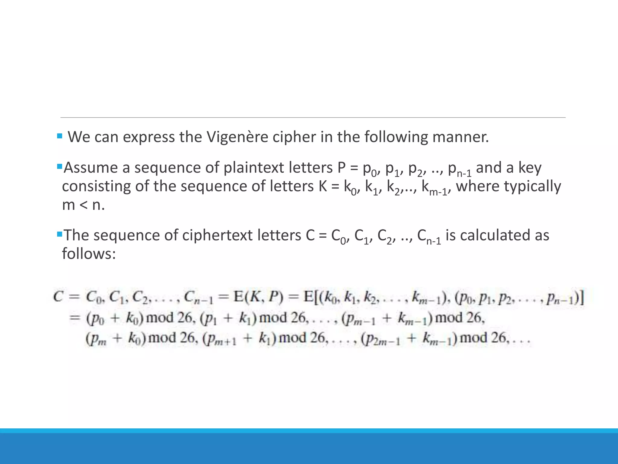  We can express the Vigenère cipher in the following manner.
Assume a sequence of plaintext letters P = p0, p1, p2, .., pn-1 and a key
consisting of the sequence of letters K = k0, k1, k2,.., km-1, where typically
m < n.
The sequence of ciphertext letters C = C0, C1, C2, .., Cn-1 is calculated as
follows:
 