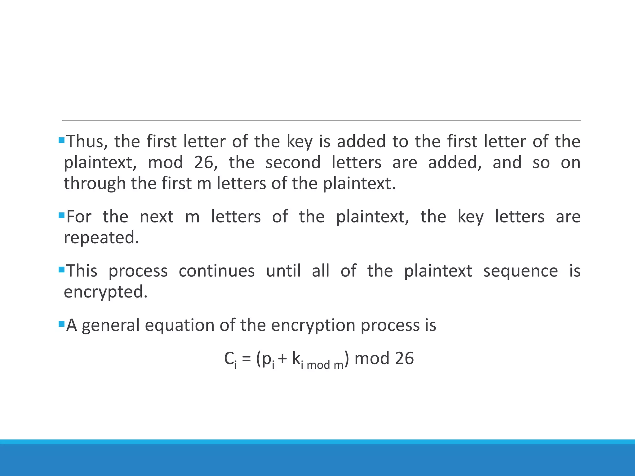 Thus, the first letter of the key is added to the first letter of the
plaintext, mod 26, the second letters are added, and so on
through the first m letters of the plaintext.
For the next m letters of the plaintext, the key letters are
repeated.
This process continues until all of the plaintext sequence is
encrypted.
A general equation of the encryption process is
Ci = (pi + ki mod m) mod 26
 