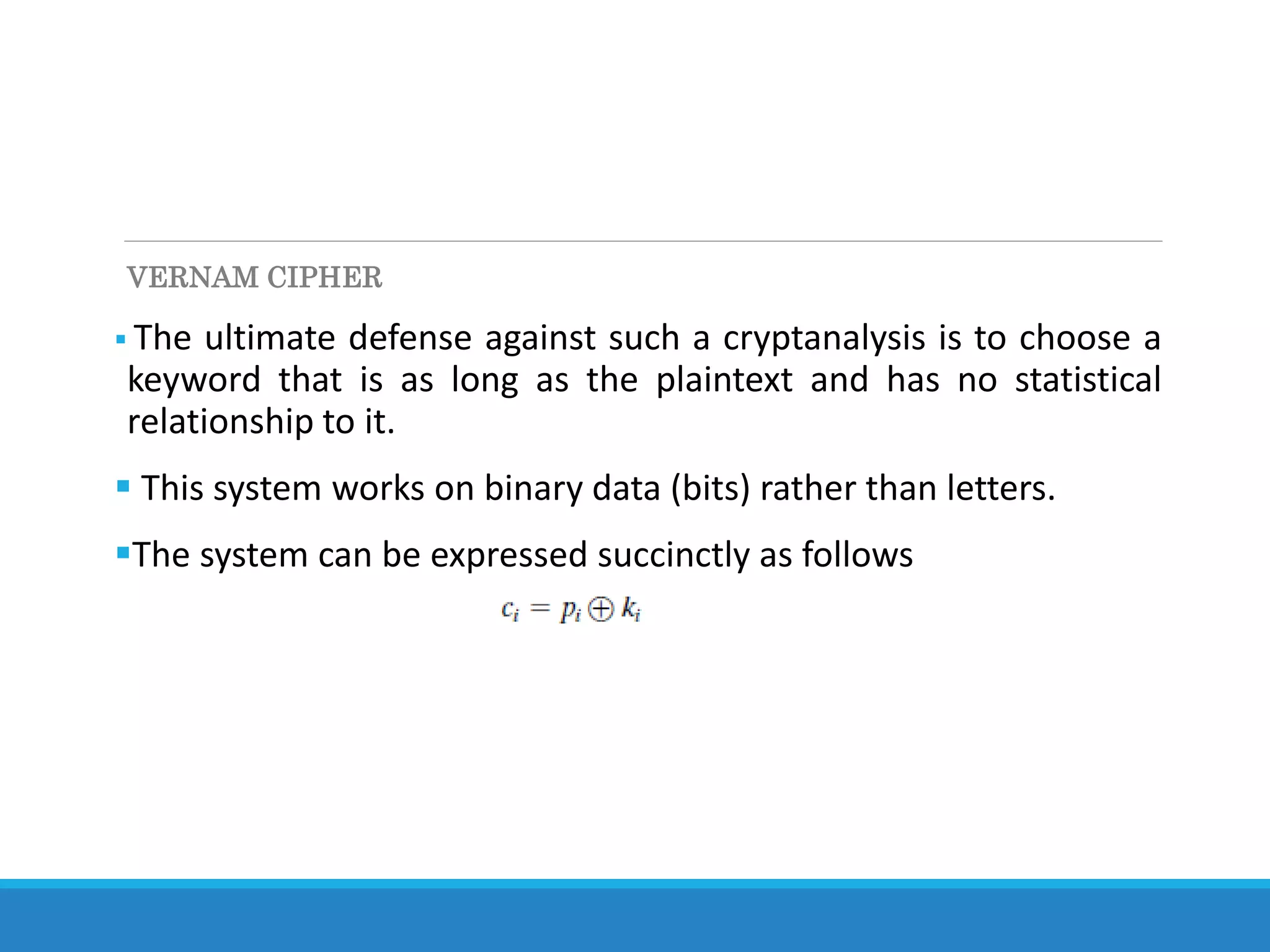 VERNAM CIPHER
 The ultimate defense against such a cryptanalysis is to choose a
keyword that is as long as the plaintext and has no statistical
relationship to it.
 This system works on binary data (bits) rather than letters.
The system can be expressed succinctly as follows
 