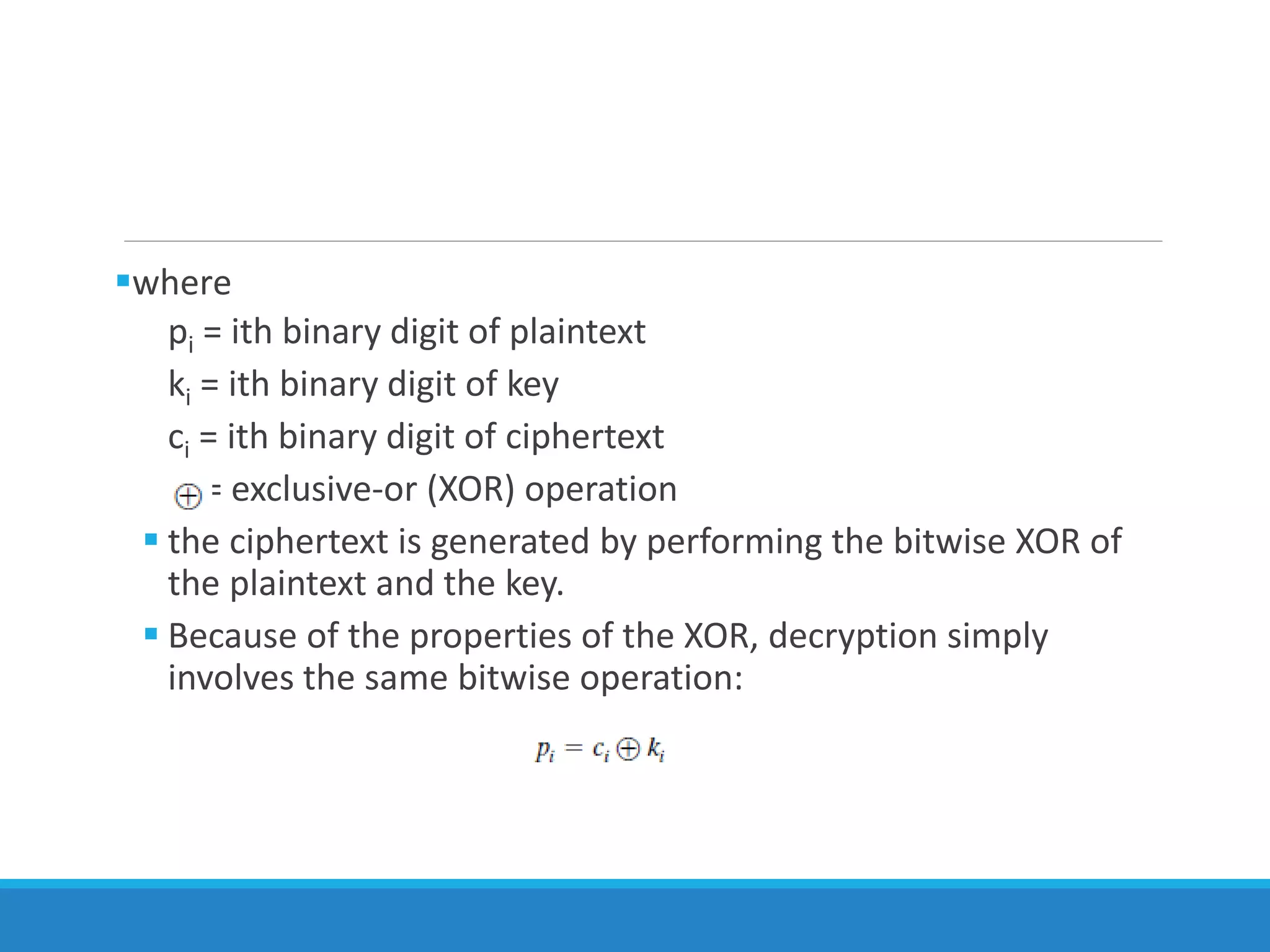 where
pi = ith binary digit of plaintext
ki = ith binary digit of key
ci = ith binary digit of ciphertext
= exclusive-or (XOR) operation
 the ciphertext is generated by performing the bitwise XOR of
the plaintext and the key.
 Because of the properties of the XOR, decryption simply
involves the same bitwise operation:
 