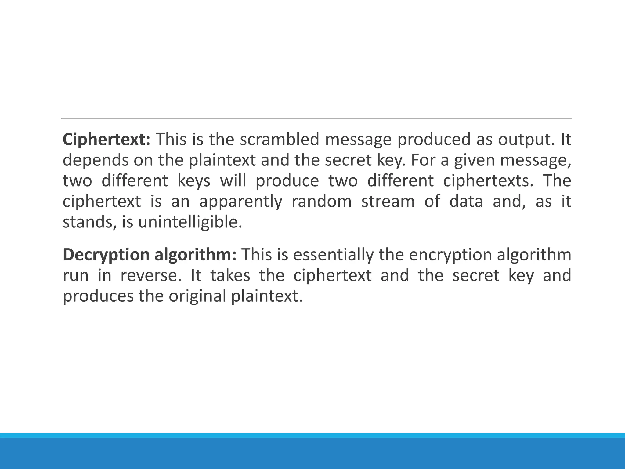 Ciphertext: This is the scrambled message produced as output. It
depends on the plaintext and the secret key. For a given message,
two different keys will produce two different ciphertexts. The
ciphertext is an apparently random stream of data and, as it
stands, is unintelligible.
Decryption algorithm: This is essentially the encryption algorithm
run in reverse. It takes the ciphertext and the secret key and
produces the original plaintext.
 