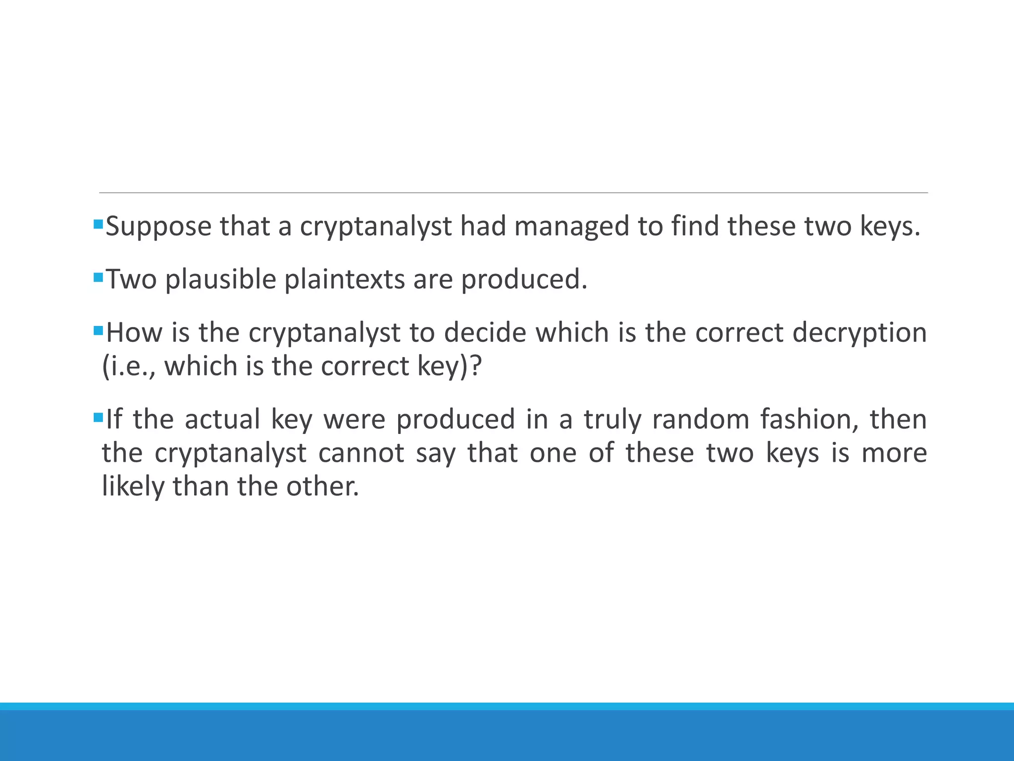 Suppose that a cryptanalyst had managed to find these two keys.
Two plausible plaintexts are produced.
How is the cryptanalyst to decide which is the correct decryption
(i.e., which is the correct key)?
If the actual key were produced in a truly random fashion, then
the cryptanalyst cannot say that one of these two keys is more
likely than the other.
 