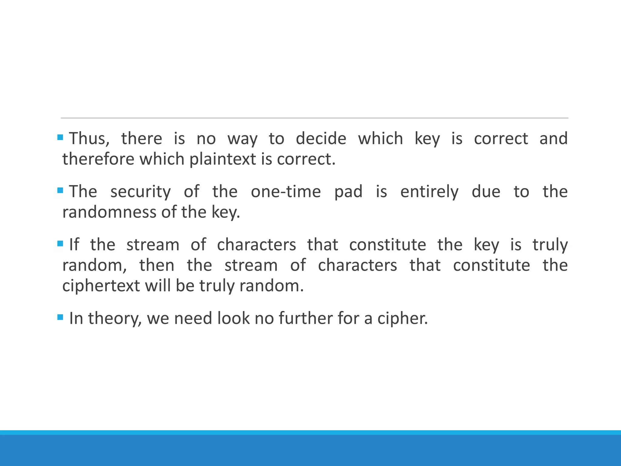  Thus, there is no way to decide which key is correct and
therefore which plaintext is correct.
 The security of the one-time pad is entirely due to the
randomness of the key.
 If the stream of characters that constitute the key is truly
random, then the stream of characters that constitute the
ciphertext will be truly random.
 In theory, we need look no further for a cipher.
 