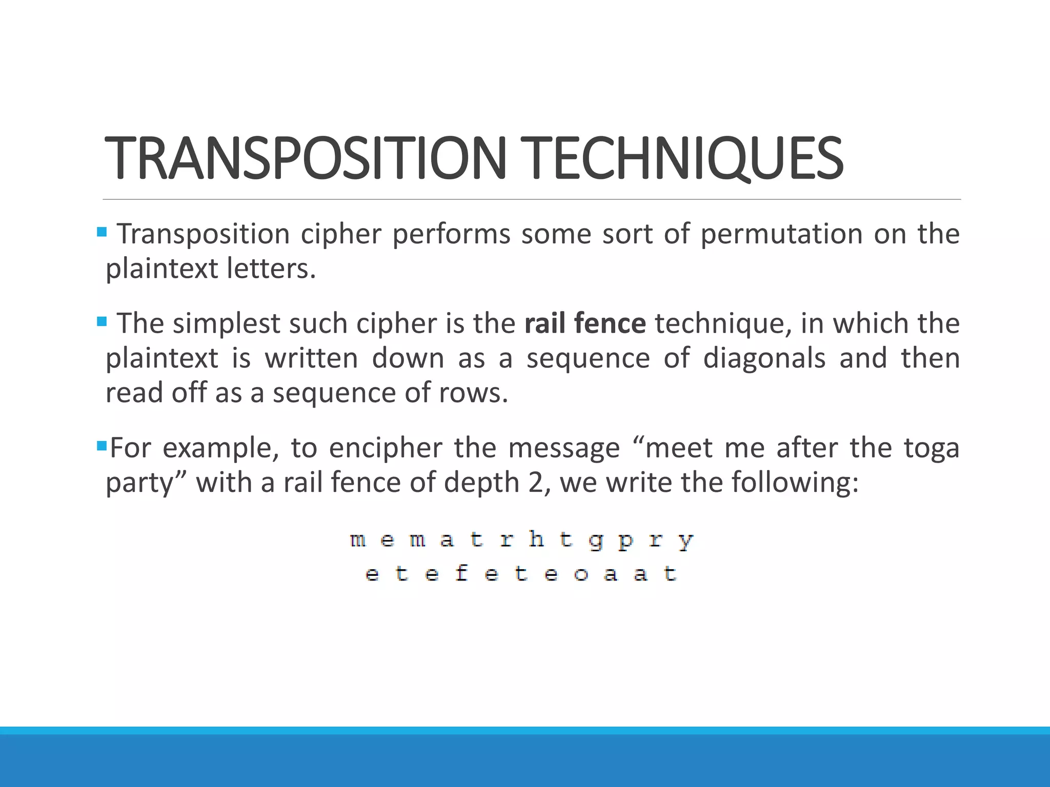 TRANSPOSITION TECHNIQUES
 Transposition cipher performs some sort of permutation on the
plaintext letters.
 The simplest such cipher is the rail fence technique, in which the
plaintext is written down as a sequence of diagonals and then
read off as a sequence of rows.
For example, to encipher the message “meet me after the toga
party” with a rail fence of depth 2, we write the following:
 