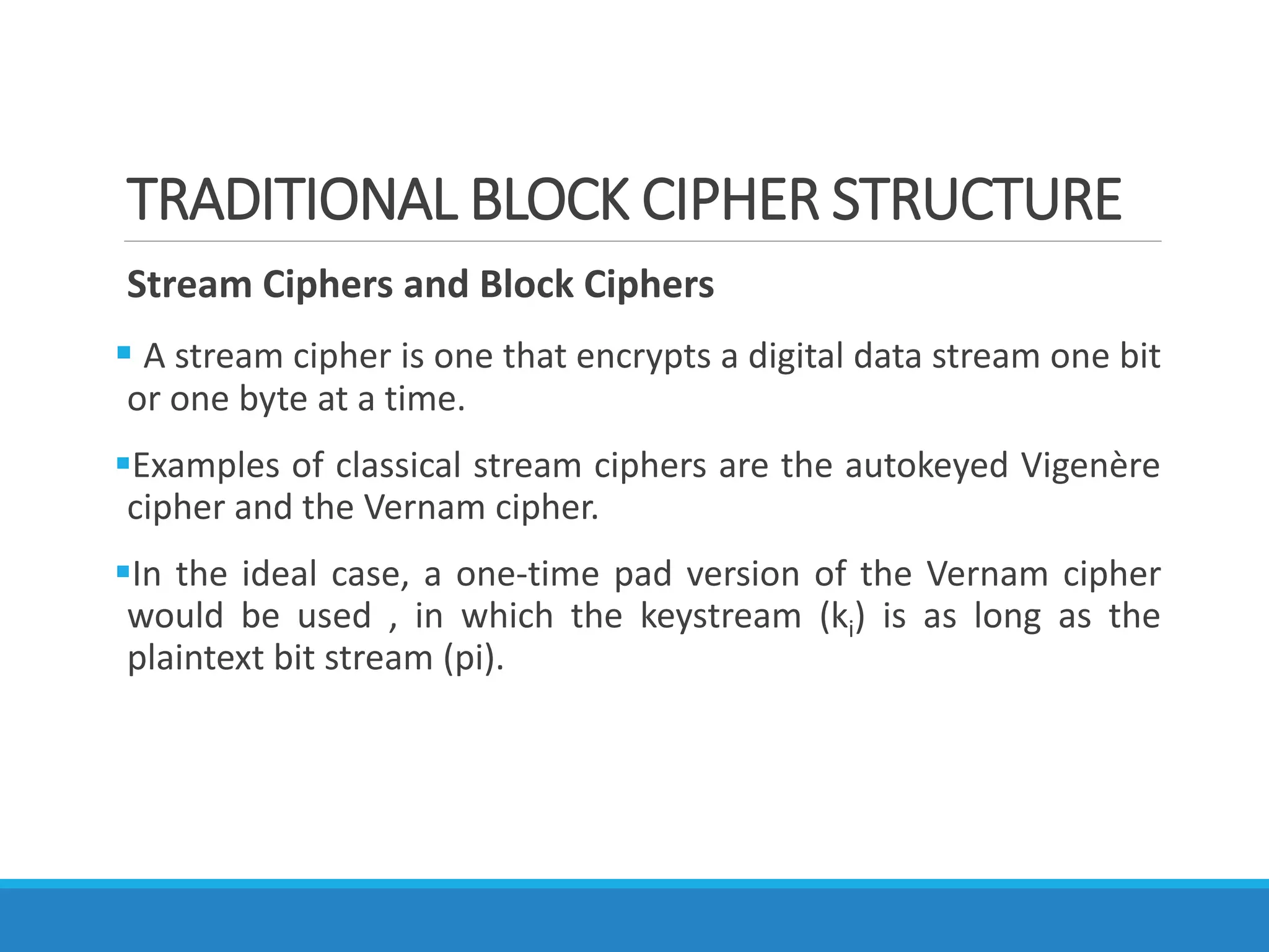TRADITIONAL BLOCK CIPHER STRUCTURE
Stream Ciphers and Block Ciphers
 A stream cipher is one that encrypts a digital data stream one bit
or one byte at a time.
Examples of classical stream ciphers are the autokeyed Vigenère
cipher and the Vernam cipher.
In the ideal case, a one-time pad version of the Vernam cipher
would be used , in which the keystream (ki) is as long as the
plaintext bit stream (pi).
 