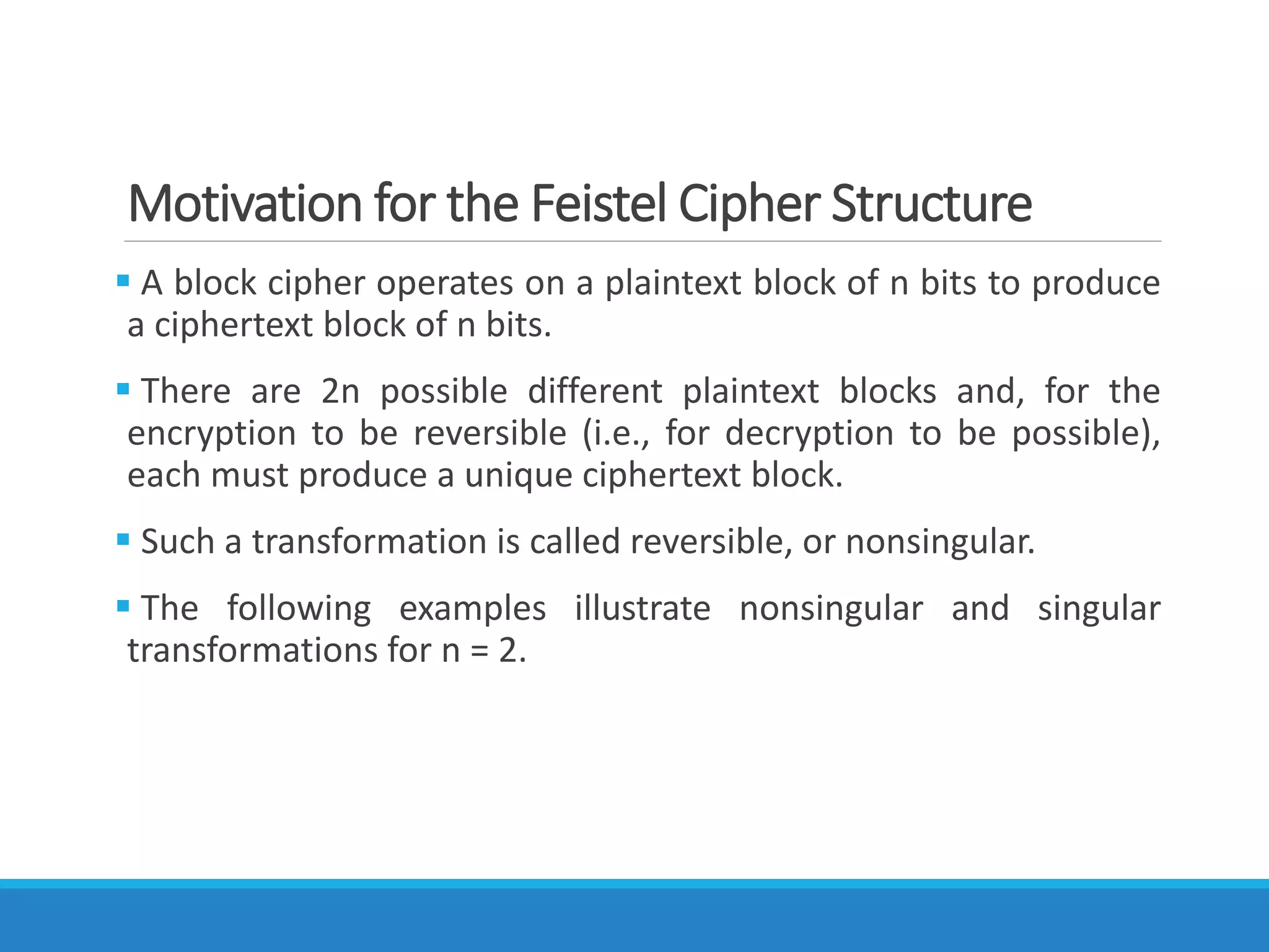 Motivation for the Feistel Cipher Structure
 A block cipher operates on a plaintext block of n bits to produce
a ciphertext block of n bits.
 There are 2n possible different plaintext blocks and, for the
encryption to be reversible (i.e., for decryption to be possible),
each must produce a unique ciphertext block.
 Such a transformation is called reversible, or nonsingular.
 The following examples illustrate nonsingular and singular
transformations for n = 2.
 