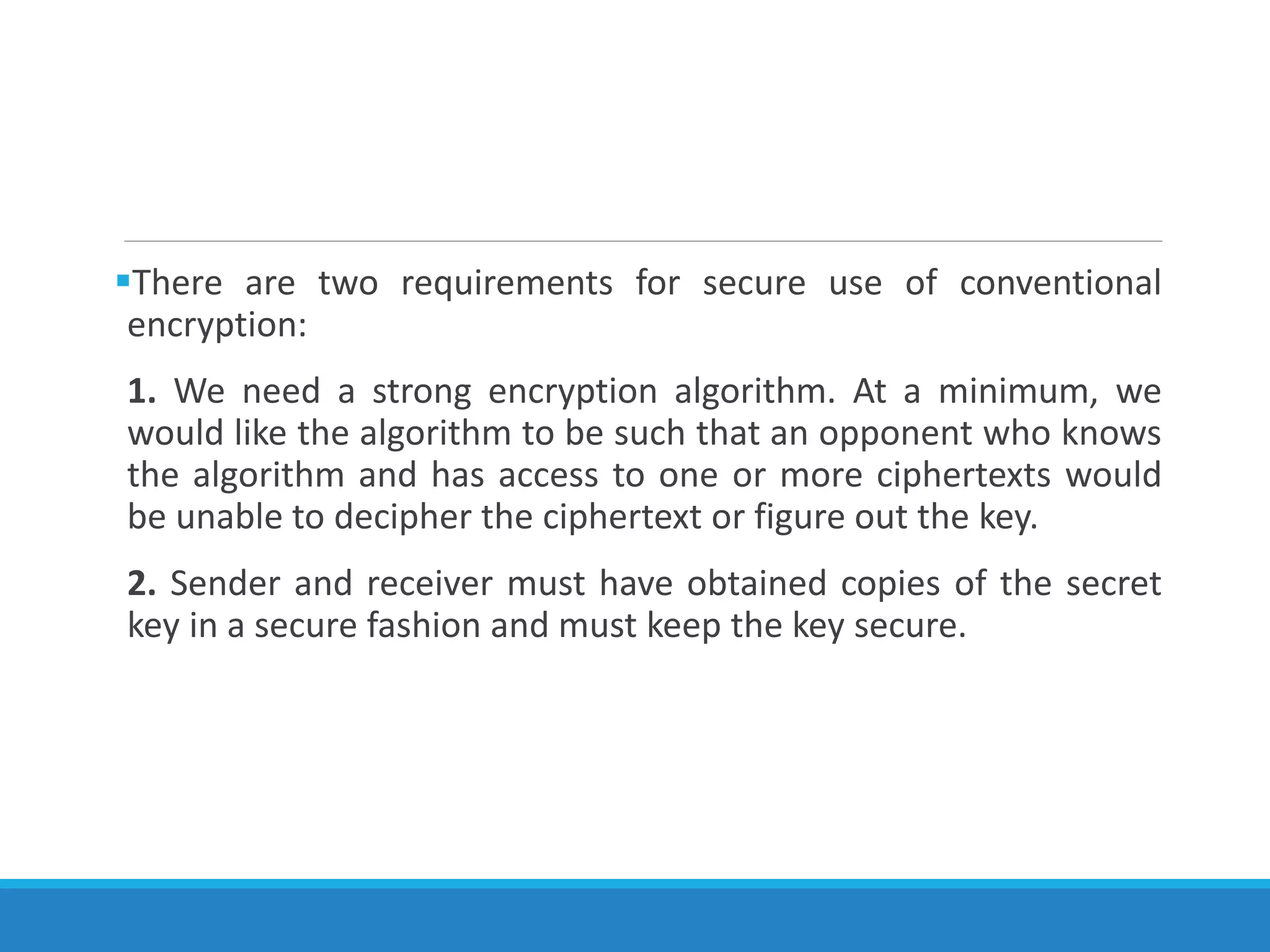 There are two requirements for secure use of conventional
encryption:
1. We need a strong encryption algorithm. At a minimum, we
would like the algorithm to be such that an opponent who knows
the algorithm and has access to one or more ciphertexts would
be unable to decipher the ciphertext or figure out the key.
2. Sender and receiver must have obtained copies of the secret
key in a secure fashion and must keep the key secure.
 