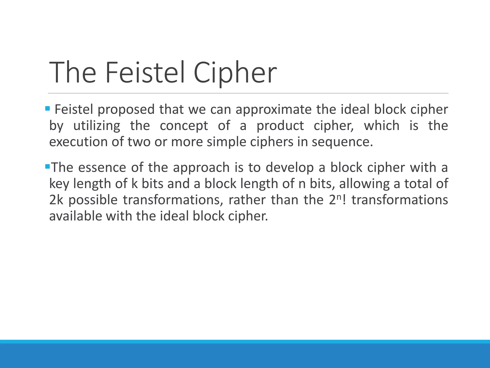 The Feistel Cipher
 Feistel proposed that we can approximate the ideal block cipher
by utilizing the concept of a product cipher, which is the
execution of two or more simple ciphers in sequence.
The essence of the approach is to develop a block cipher with a
key length of k bits and a block length of n bits, allowing a total of
2k possible transformations, rather than the 2n! transformations
available with the ideal block cipher.
 