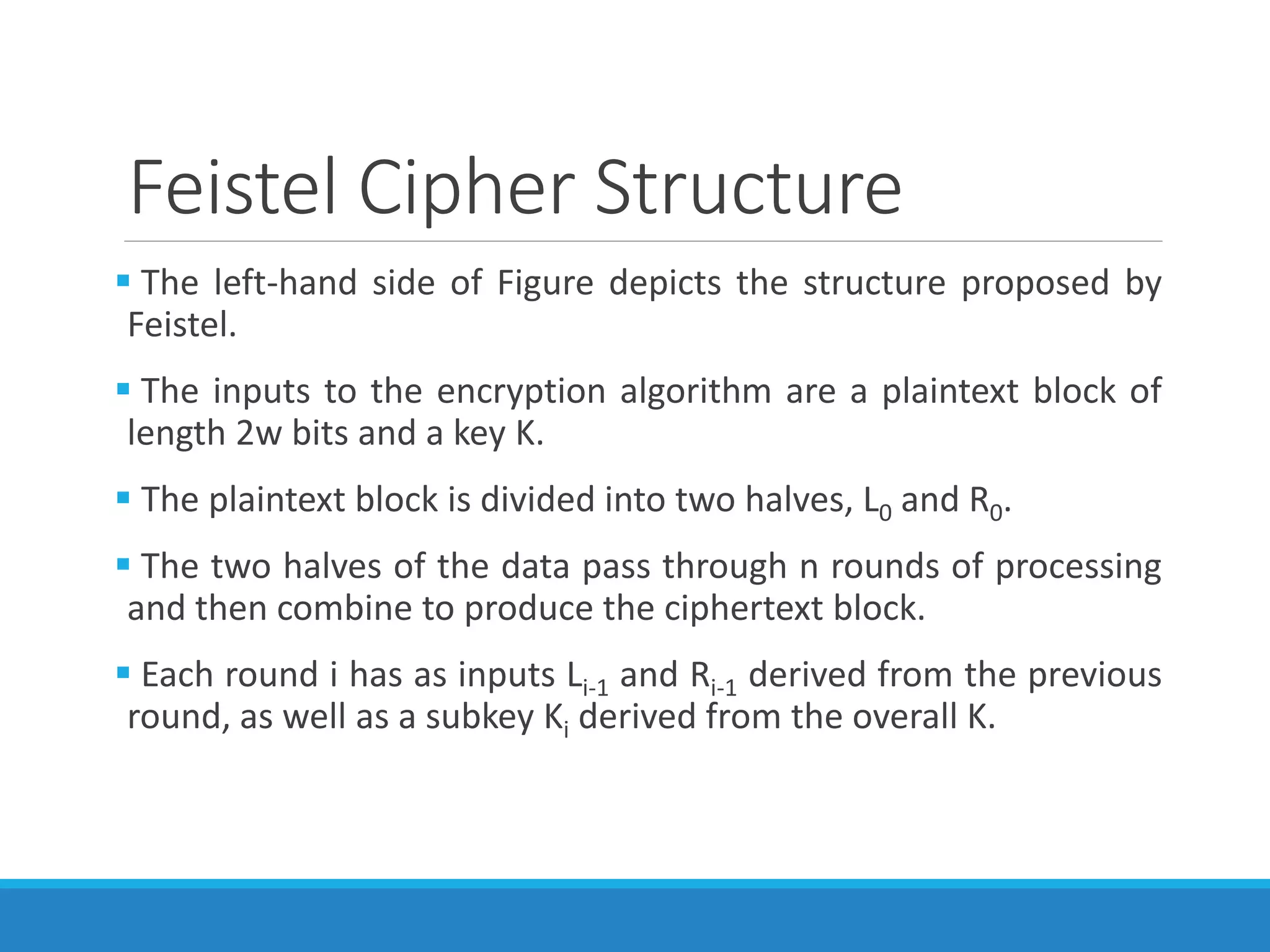 Feistel Cipher Structure
 The left-hand side of Figure depicts the structure proposed by
Feistel.
 The inputs to the encryption algorithm are a plaintext block of
length 2w bits and a key K.
 The plaintext block is divided into two halves, L0 and R0.
 The two halves of the data pass through n rounds of processing
and then combine to produce the ciphertext block.
 Each round i has as inputs Li-1 and Ri-1 derived from the previous
round, as well as a subkey Ki derived from the overall K.
 