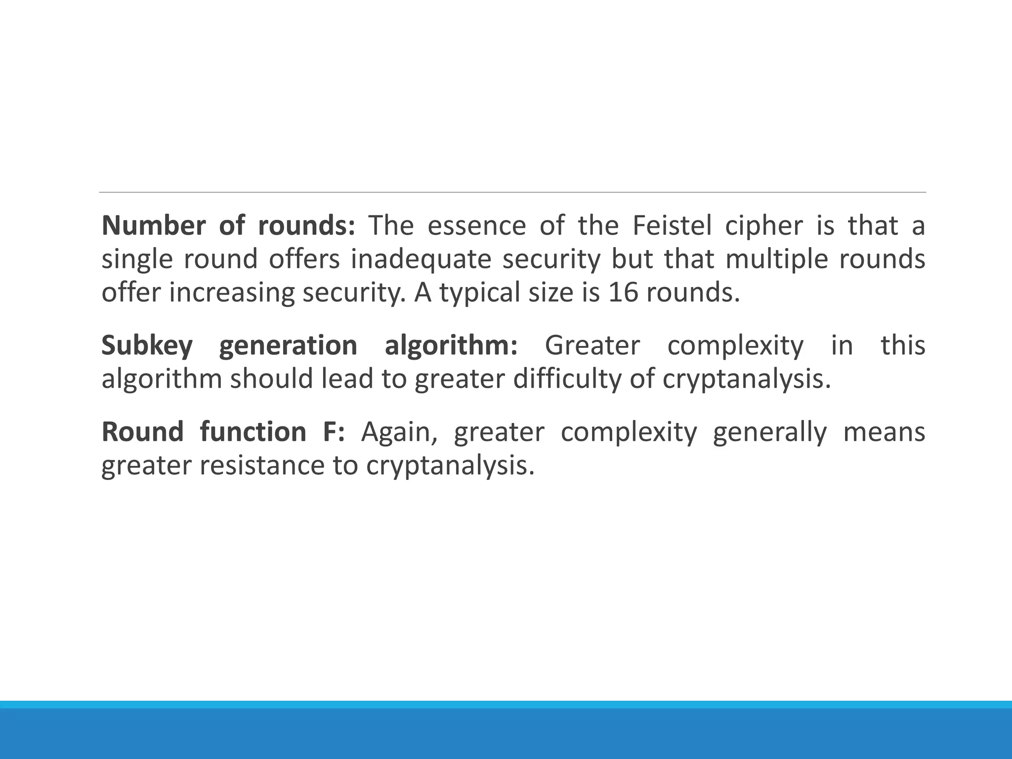 Number of rounds: The essence of the Feistel cipher is that a
single round offers inadequate security but that multiple rounds
offer increasing security. A typical size is 16 rounds.
Subkey generation algorithm: Greater complexity in this
algorithm should lead to greater difficulty of cryptanalysis.
Round function F: Again, greater complexity generally means
greater resistance to cryptanalysis.
 