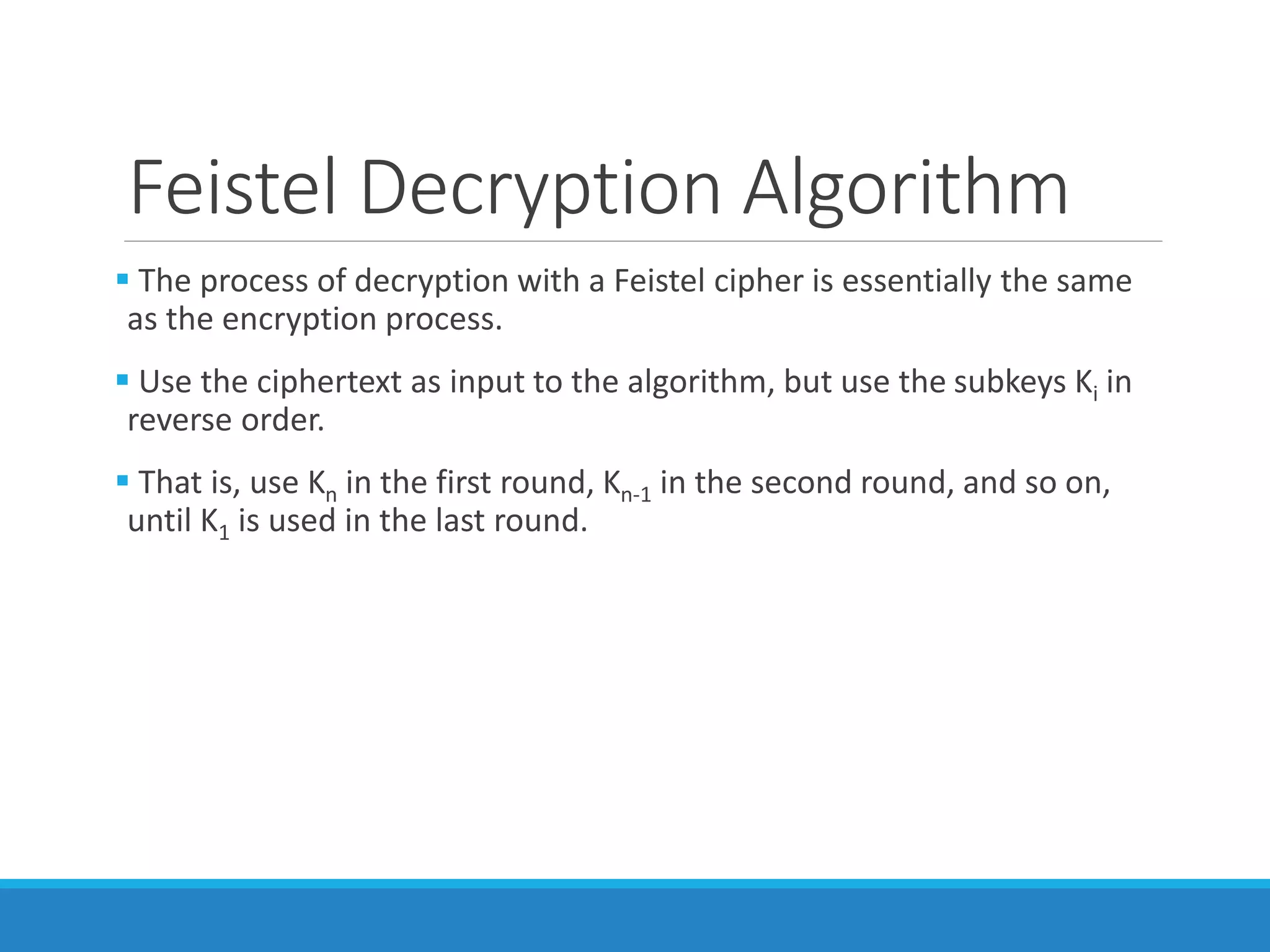 Feistel Decryption Algorithm
 The process of decryption with a Feistel cipher is essentially the same
as the encryption process.
 Use the ciphertext as input to the algorithm, but use the subkeys Ki in
reverse order.
 That is, use Kn in the first round, Kn-1 in the second round, and so on,
until K1 is used in the last round.
 