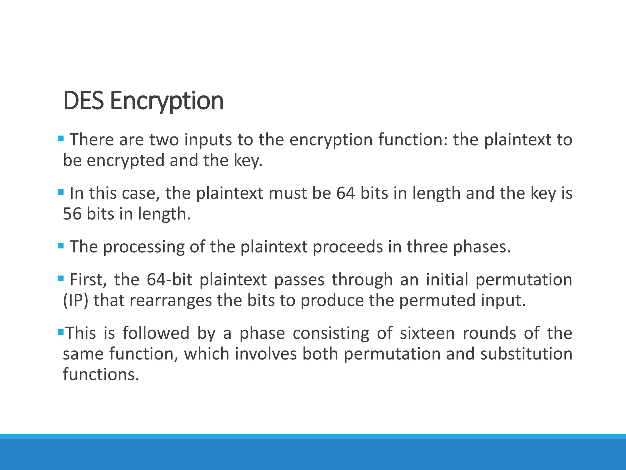 DES Encryption
 There are two inputs to the encryption function: the plaintext to
be encrypted and the key.
 In this case, the plaintext must be 64 bits in length and the key is
56 bits in length.
 The processing of the plaintext proceeds in three phases.
 First, the 64-bit plaintext passes through an initial permutation
(IP) that rearranges the bits to produce the permuted input.
This is followed by a phase consisting of sixteen rounds of the
same function, which involves both permutation and substitution
functions.
 
