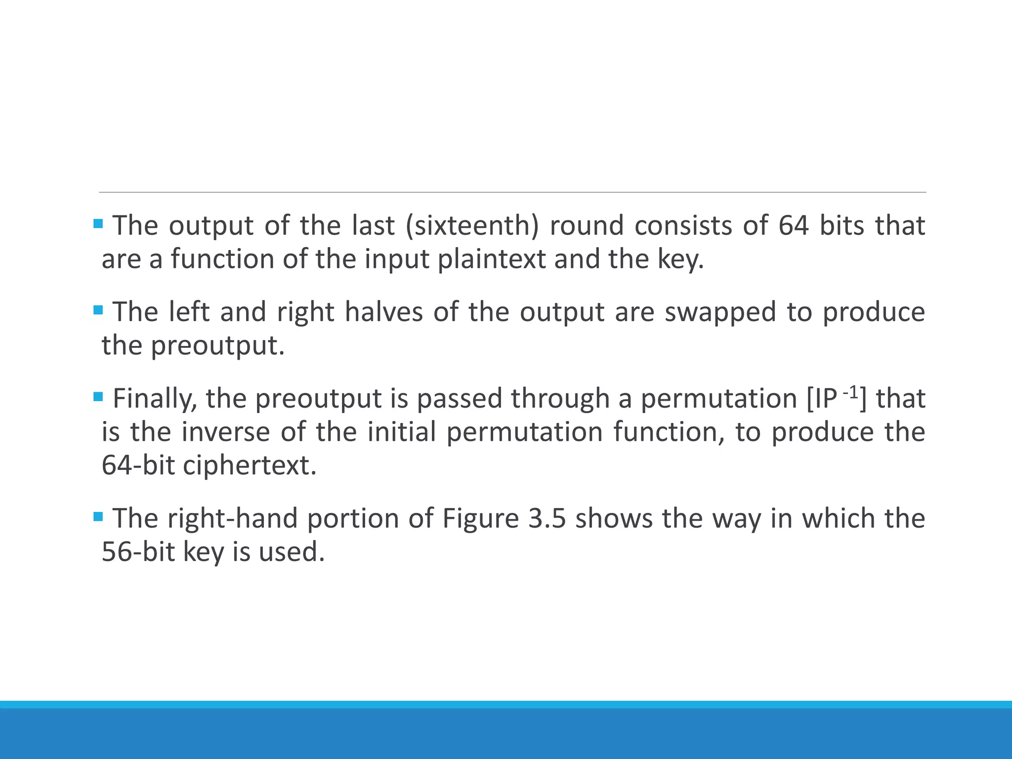  The output of the last (sixteenth) round consists of 64 bits that
are a function of the input plaintext and the key.
 The left and right halves of the output are swapped to produce
the preoutput.
 Finally, the preoutput is passed through a permutation [IP-1] that
is the inverse of the initial permutation function, to produce the
64-bit ciphertext.
 The right-hand portion of Figure 3.5 shows the way in which the
56-bit key is used.
 