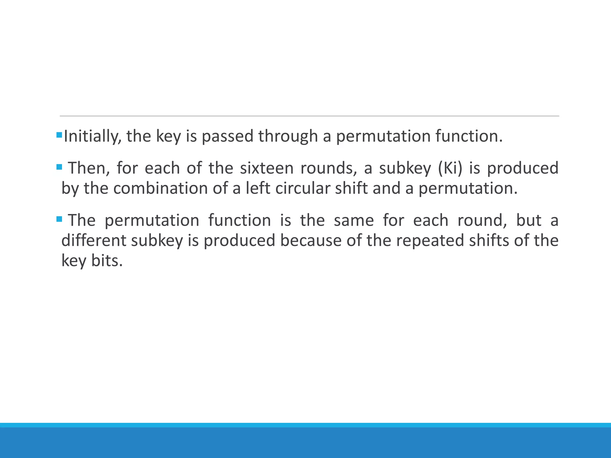 Initially, the key is passed through a permutation function.
 Then, for each of the sixteen rounds, a subkey (Ki) is produced
by the combination of a left circular shift and a permutation.
 The permutation function is the same for each round, but a
different subkey is produced because of the repeated shifts of the
key bits.
 