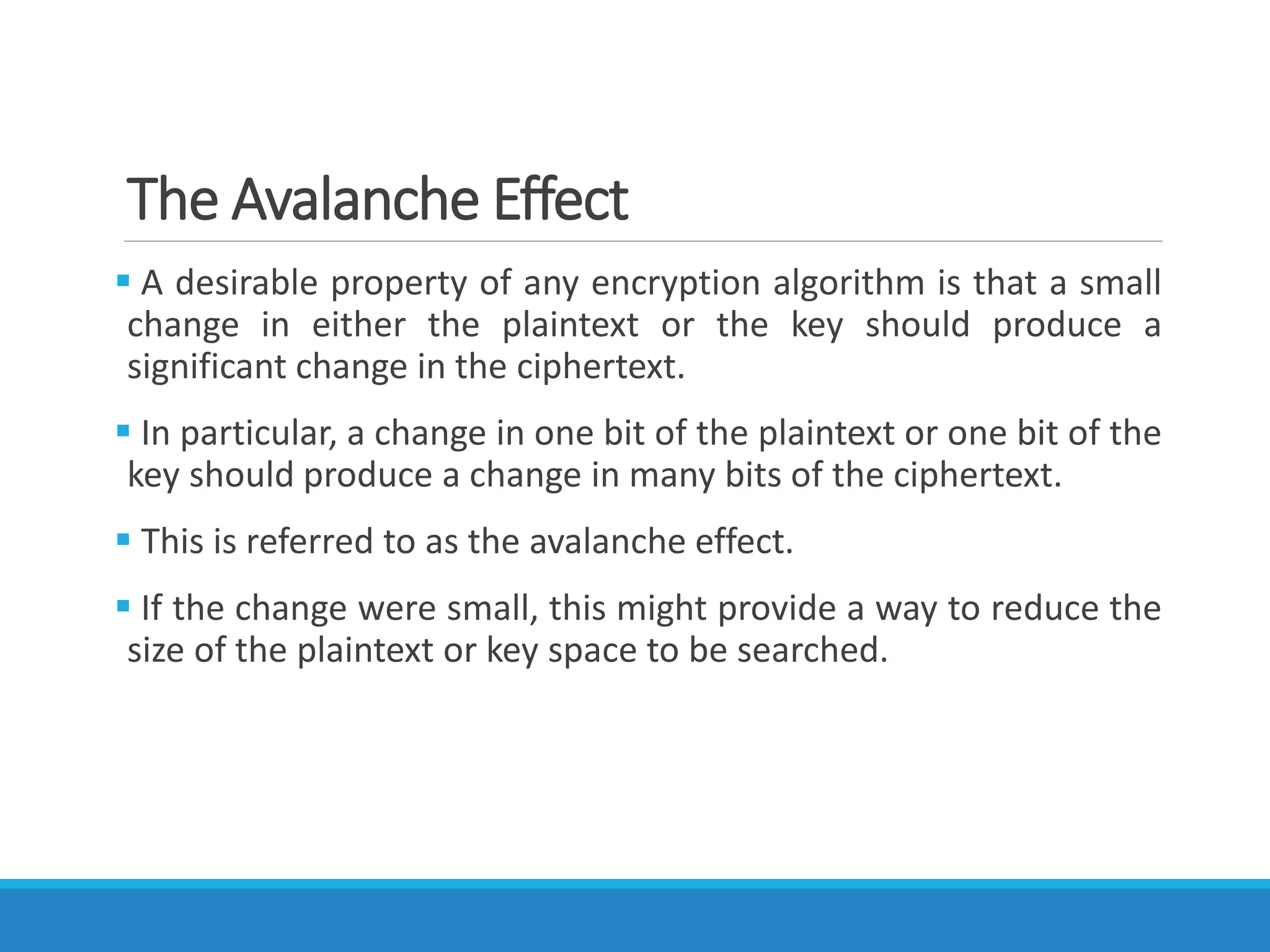 The Avalanche Effect
 A desirable property of any encryption algorithm is that a small
change in either the plaintext or the key should produce a
significant change in the ciphertext.
 In particular, a change in one bit of the plaintext or one bit of the
key should produce a change in many bits of the ciphertext.
 This is referred to as the avalanche effect.
 If the change were small, this might provide a way to reduce the
size of the plaintext or key space to be searched.
 
