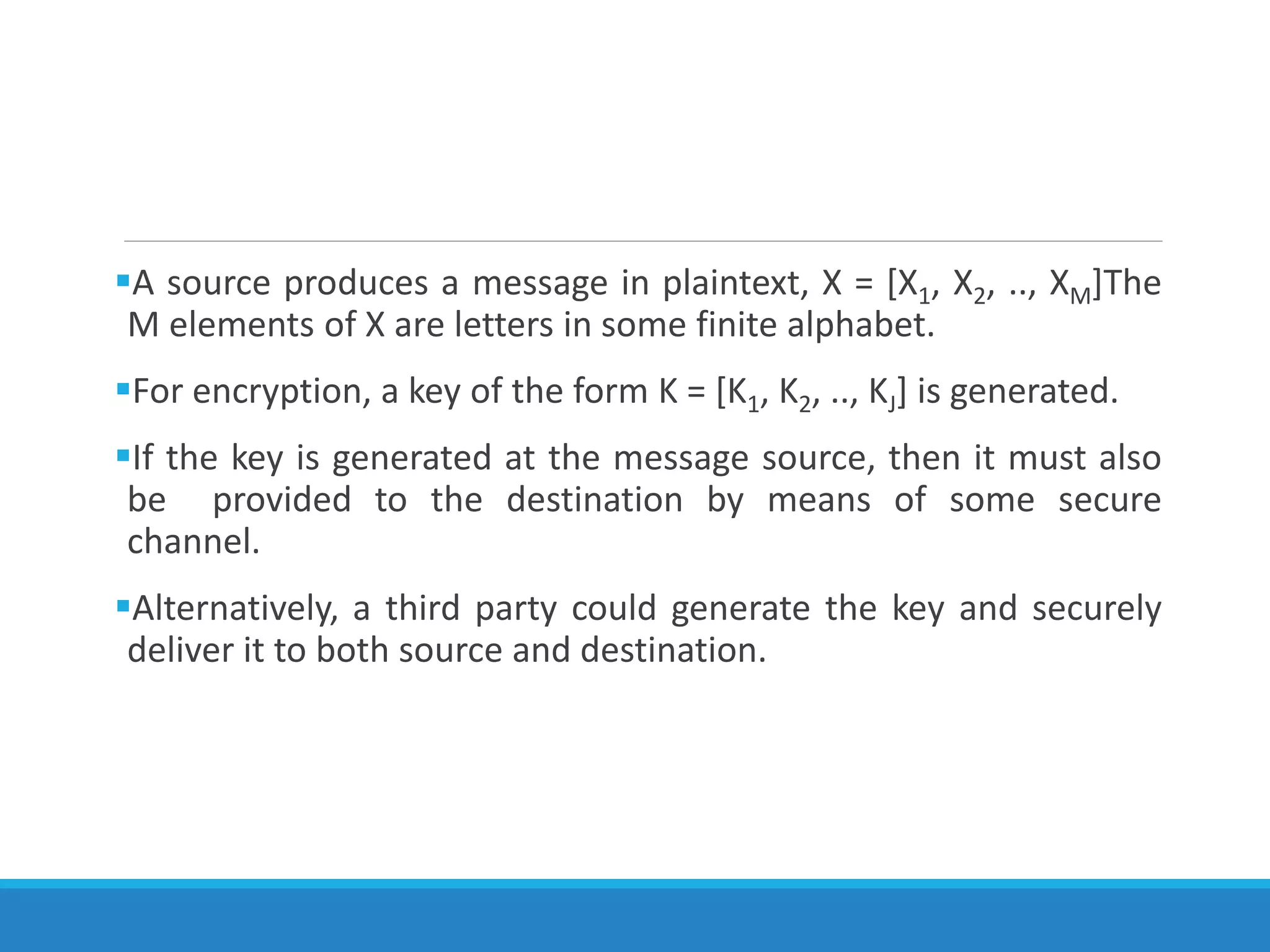 A source produces a message in plaintext, X = [X1, X2, .., XM]The
M elements of X are letters in some finite alphabet.
For encryption, a key of the form K = [K1, K2, .., KJ] is generated.
If the key is generated at the message source, then it must also
be provided to the destination by means of some secure
channel.
Alternatively, a third party could generate the key and securely
deliver it to both source and destination.
 