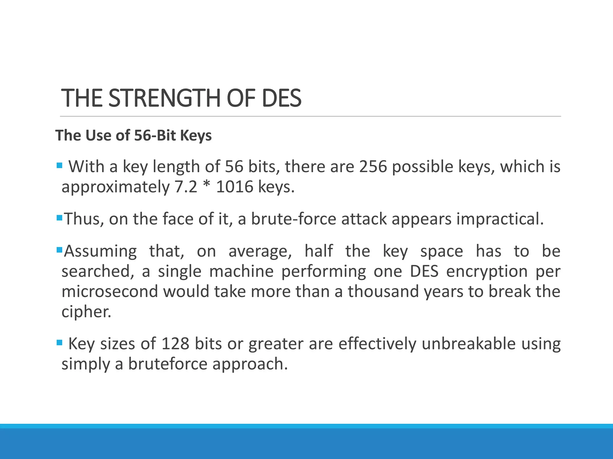 THE STRENGTH OF DES
The Use of 56-Bit Keys
 With a key length of 56 bits, there are 256 possible keys, which is
approximately 7.2 * 1016 keys.
Thus, on the face of it, a brute-force attack appears impractical.
Assuming that, on average, half the key space has to be
searched, a single machine performing one DES encryption per
microsecond would take more than a thousand years to break the
cipher.
 Key sizes of 128 bits or greater are effectively unbreakable using
simply a bruteforce approach.
 