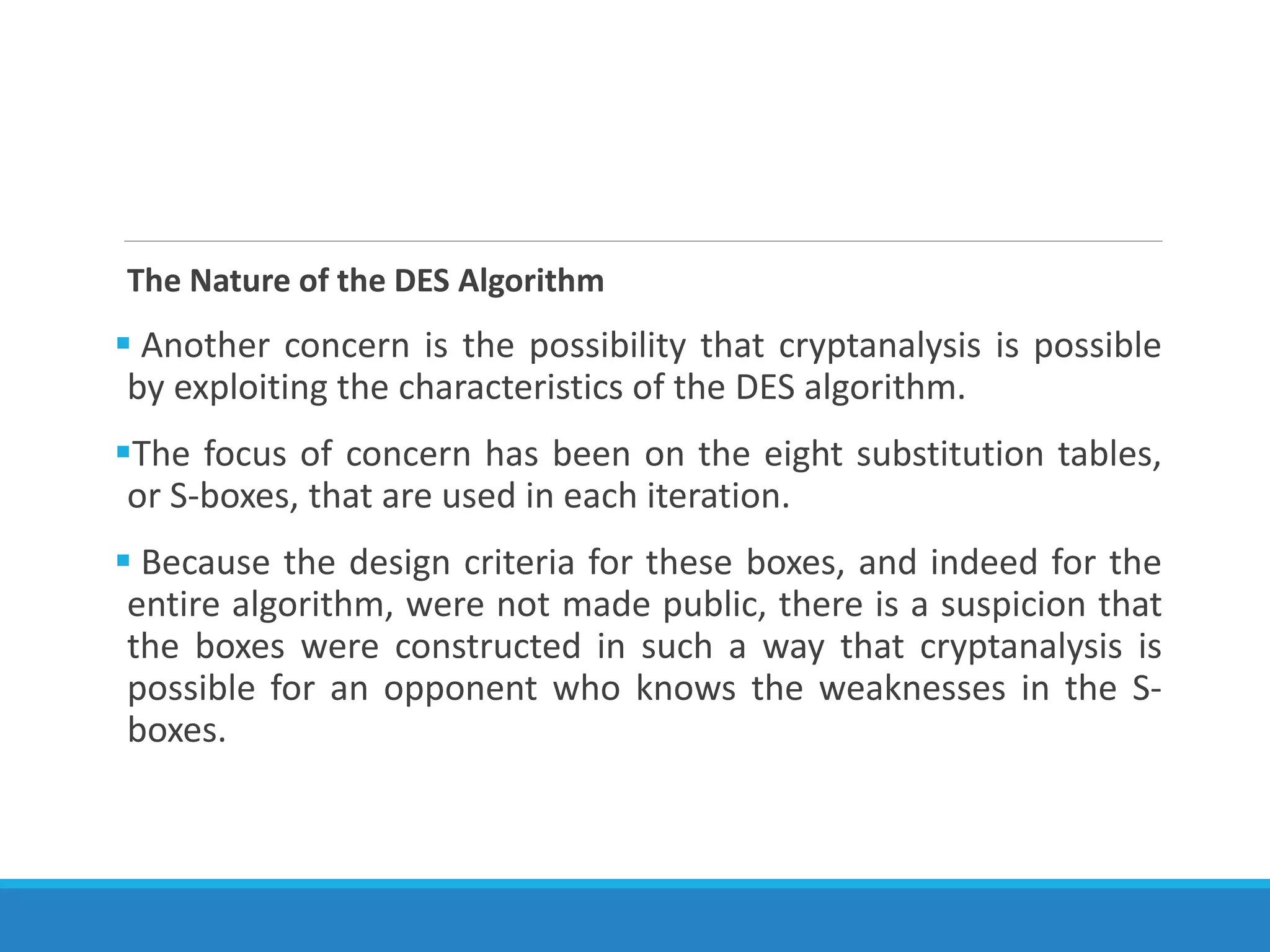 The Nature of the DES Algorithm
 Another concern is the possibility that cryptanalysis is possible
by exploiting the characteristics of the DES algorithm.
The focus of concern has been on the eight substitution tables,
or S-boxes, that are used in each iteration.
 Because the design criteria for these boxes, and indeed for the
entire algorithm, were not made public, there is a suspicion that
the boxes were constructed in such a way that cryptanalysis is
possible for an opponent who knows the weaknesses in the S-
boxes.
 