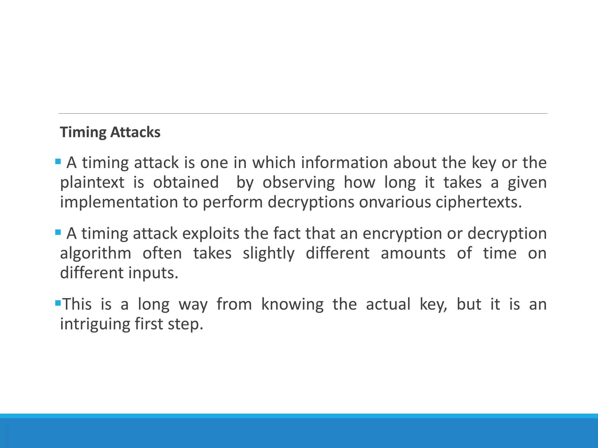 Timing Attacks
 A timing attack is one in which information about the key or the
plaintext is obtained by observing how long it takes a given
implementation to perform decryptions onvarious ciphertexts.
 A timing attack exploits the fact that an encryption or decryption
algorithm often takes slightly different amounts of time on
different inputs.
This is a long way from knowing the actual key, but it is an
intriguing first step.
 