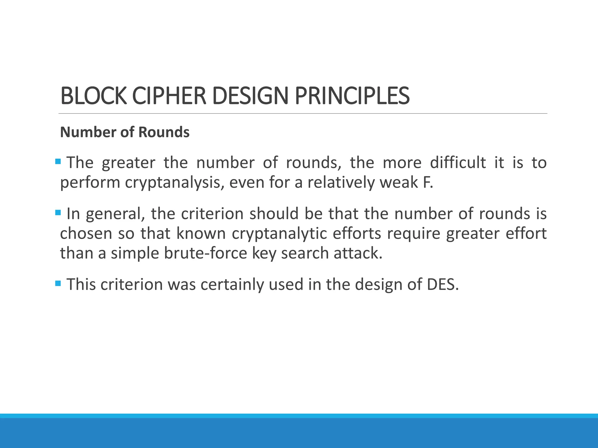 BLOCK CIPHER DESIGN PRINCIPLES
Number of Rounds
 The greater the number of rounds, the more difficult it is to
perform cryptanalysis, even for a relatively weak F.
 In general, the criterion should be that the number of rounds is
chosen so that known cryptanalytic efforts require greater effort
than a simple brute-force key search attack.
 This criterion was certainly used in the design of DES.
 