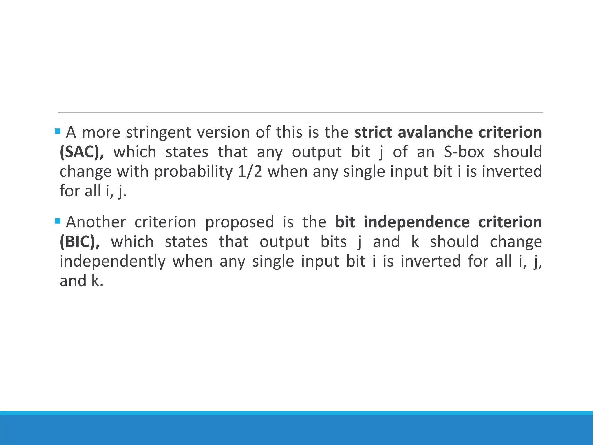  A more stringent version of this is the strict avalanche criterion
(SAC), which states that any output bit j of an S-box should
change with probability 1/2 when any single input bit i is inverted
for all i, j.
 Another criterion proposed is the bit independence criterion
(BIC), which states that output bits j and k should change
independently when any single input bit i is inverted for all i, j,
and k.
 