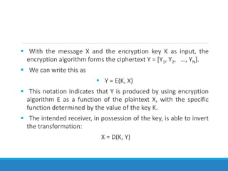  With the message X and the encryption key K as input, the
encryption algorithm forms the ciphertext Y = [Y1, Y2, …, YN].
 We can write this as
 Y = E(K, X)
 This notation indicates that Y is produced by using encryption
algorithm E as a function of the plaintext X, with the specific
function determined by the value of the key K.
 The intended receiver, in possession of the key, is able to invert
the transformation:
X = D(K, Y)
 