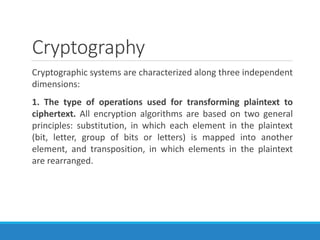 Cryptography
Cryptographic systems are characterized along three independent
dimensions:
1. The type of operations used for transforming plaintext to
ciphertext. All encryption algorithms are based on two general
principles: substitution, in which each element in the plaintext
(bit, letter, group of bits or letters) is mapped into another
element, and transposition, in which elements in the plaintext
are rearranged.
 
