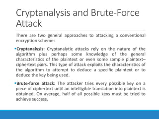 Cryptanalysis and Brute-Force
Attack
There are two general approaches to attacking a conventional
encryption scheme:
Cryptanalysis: Cryptanalytic attacks rely on the nature of the
algorithm plus perhaps some knowledge of the general
characteristics of the plaintext or even some sample plaintext–
ciphertext pairs. This type of attack exploits the characteristics of
the algorithm to attempt to deduce a specific plaintext or to
deduce the key being used.
Brute-force attack: The attacker tries every possible key on a
piece of ciphertext until an intelligible translation into plaintext is
obtained. On average, half of all possible keys must be tried to
achieve success.
 