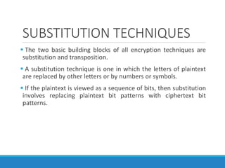 SUBSTITUTION TECHNIQUES
 The two basic building blocks of all encryption techniques are
substitution and transposition.
 A substitution technique is one in which the letters of plaintext
are replaced by other letters or by numbers or symbols.
 If the plaintext is viewed as a sequence of bits, then substitution
involves replacing plaintext bit patterns with ciphertext bit
patterns.
 