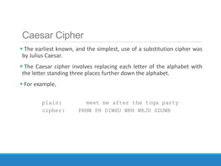 Caesar Cipher
 The earliest known, and the simplest, use of a substitution cipher was
by Julius Caesar.
 The Caesar cipher involves replacing each letter of the alphabet with
the letter standing three places further down the alphabet.
 For example,
plain: meet me after the toga party
cipher: PHHW PH DIWHU WKH WRJD SDUWB
 